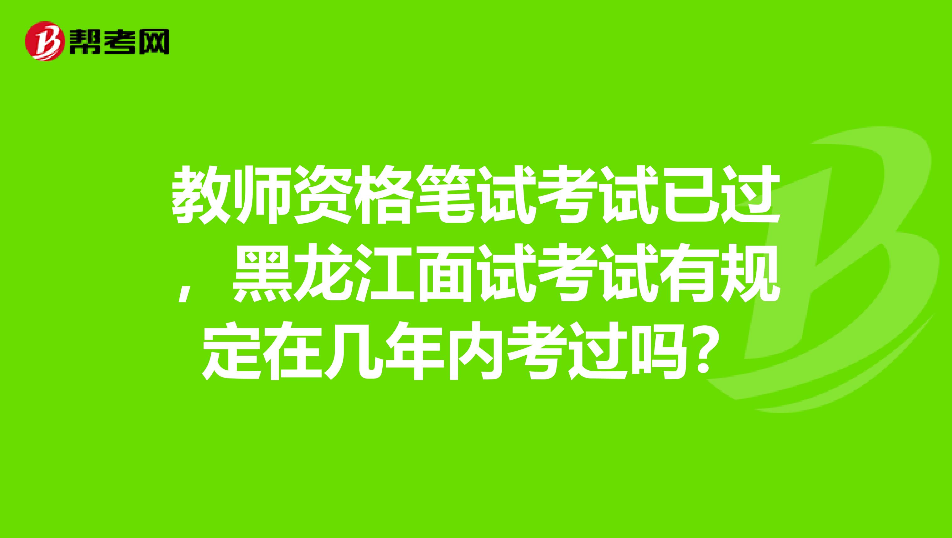 教师资格笔试考试已过，黑龙江面试考试有规定在几年内考过吗？