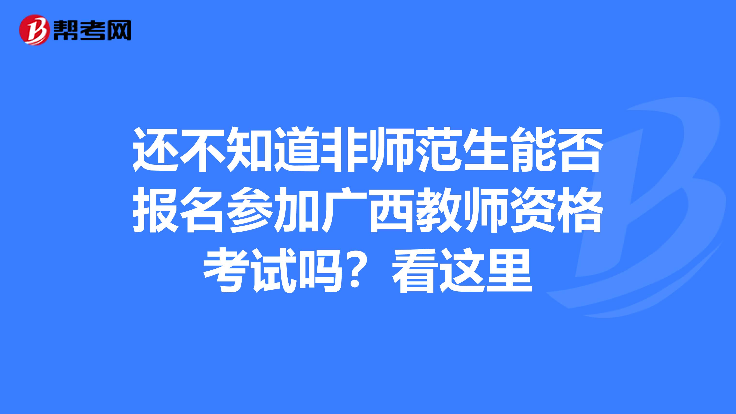 还不知道非师范生能否报名参加广西教师资格考试吗？看这里