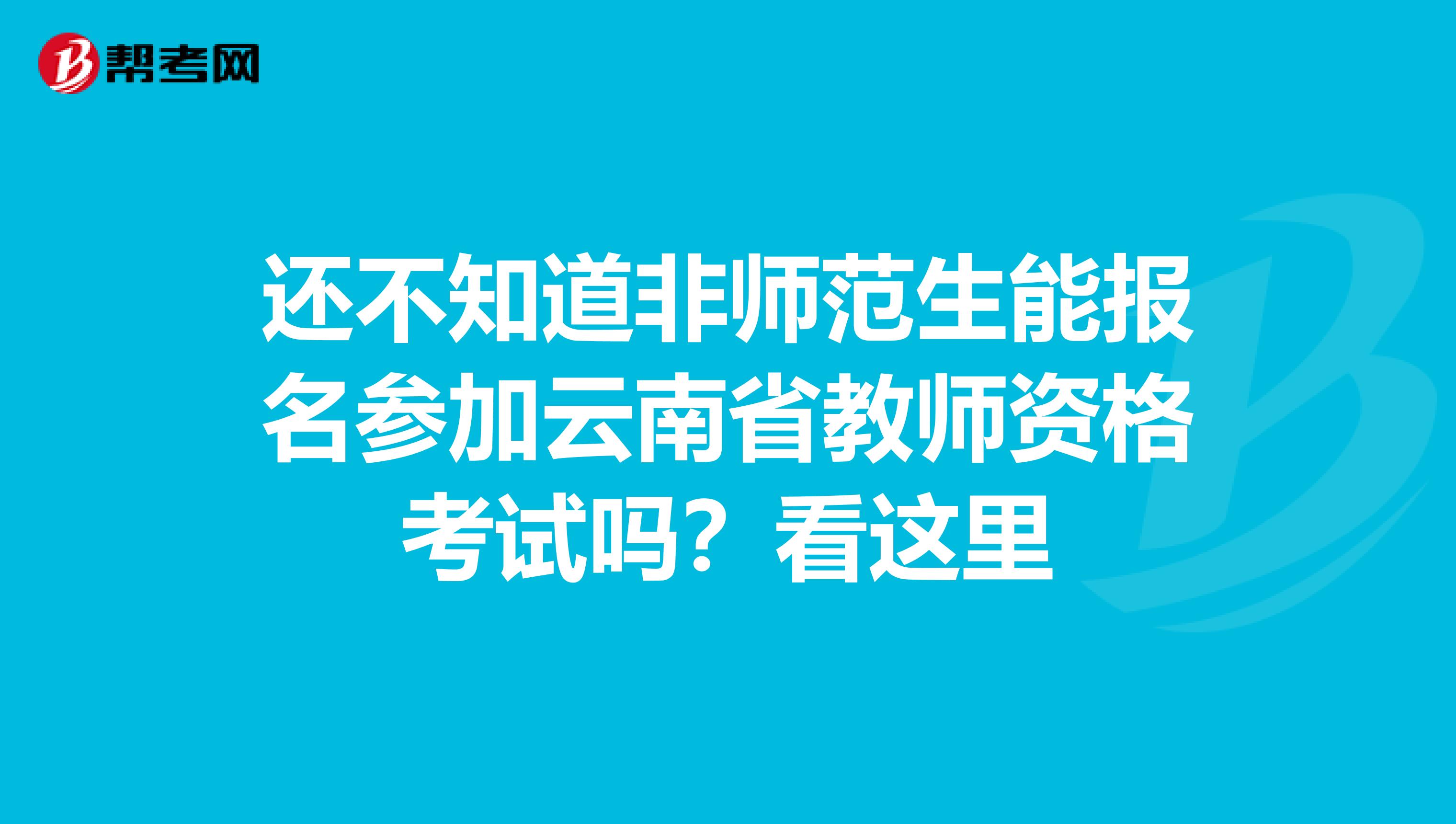 还不知道非师范生能报名参加云南省教师资格考试吗？看这里