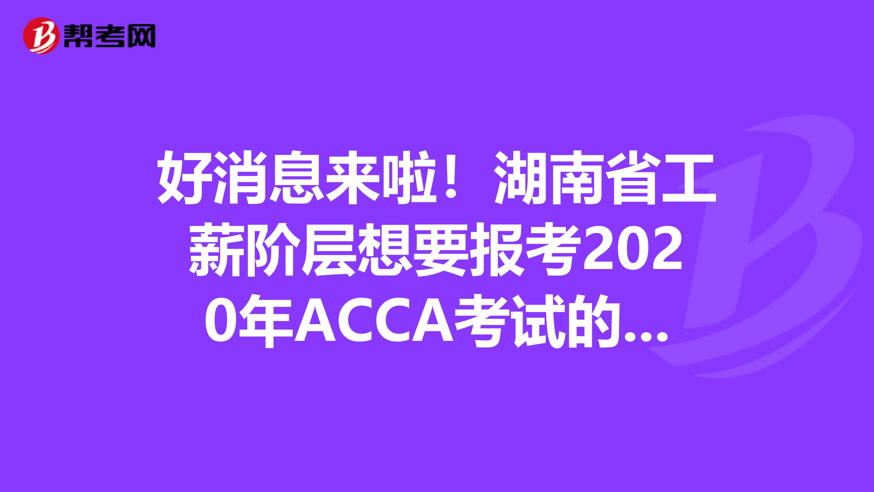 好消息来啦！湖南省工薪阶层想要报考2020年ACCA考试的，你需要知道这些