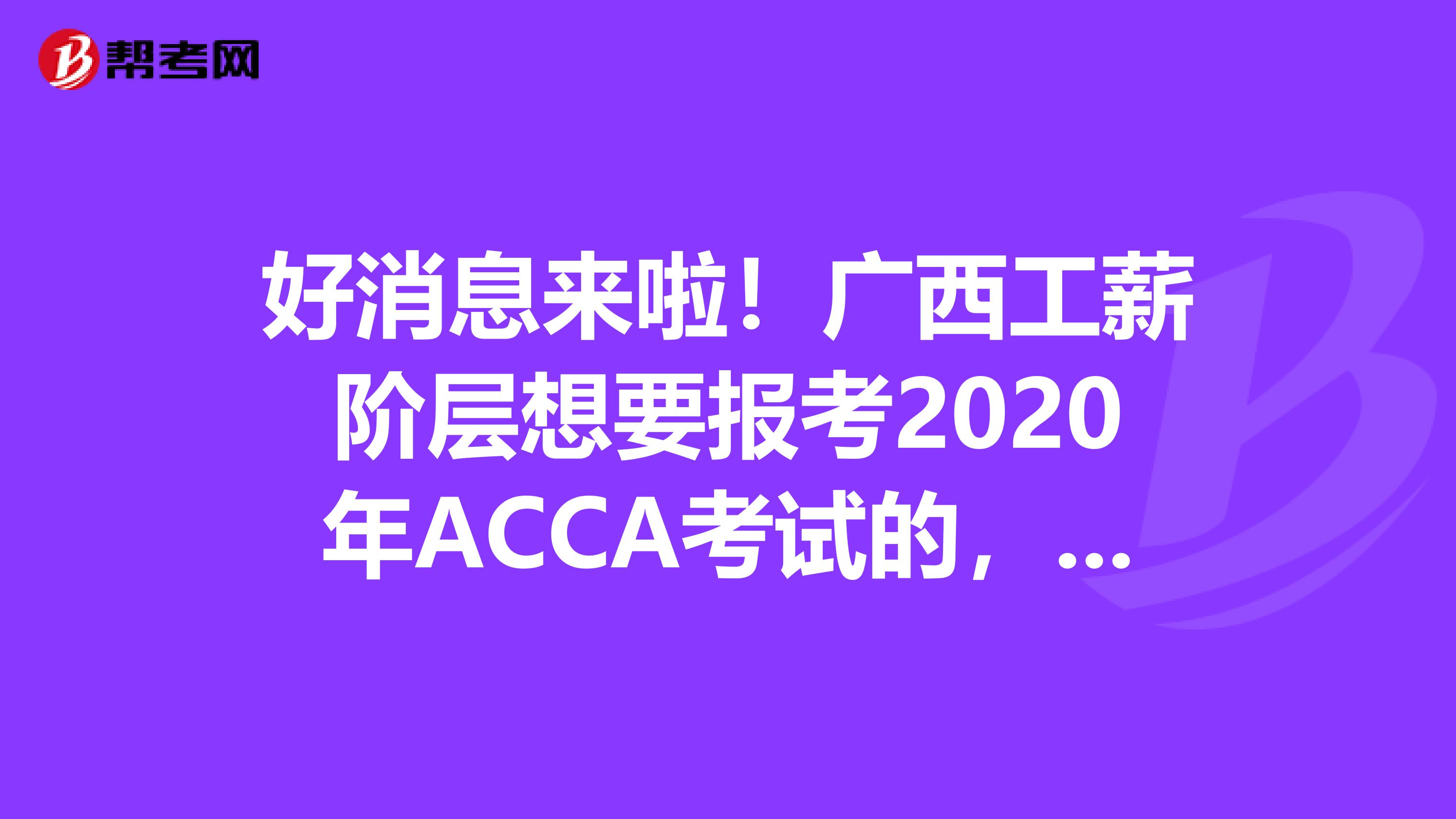 好消息来啦！广西工薪阶层想要报考2020年ACCA考试的，你需要知道这些