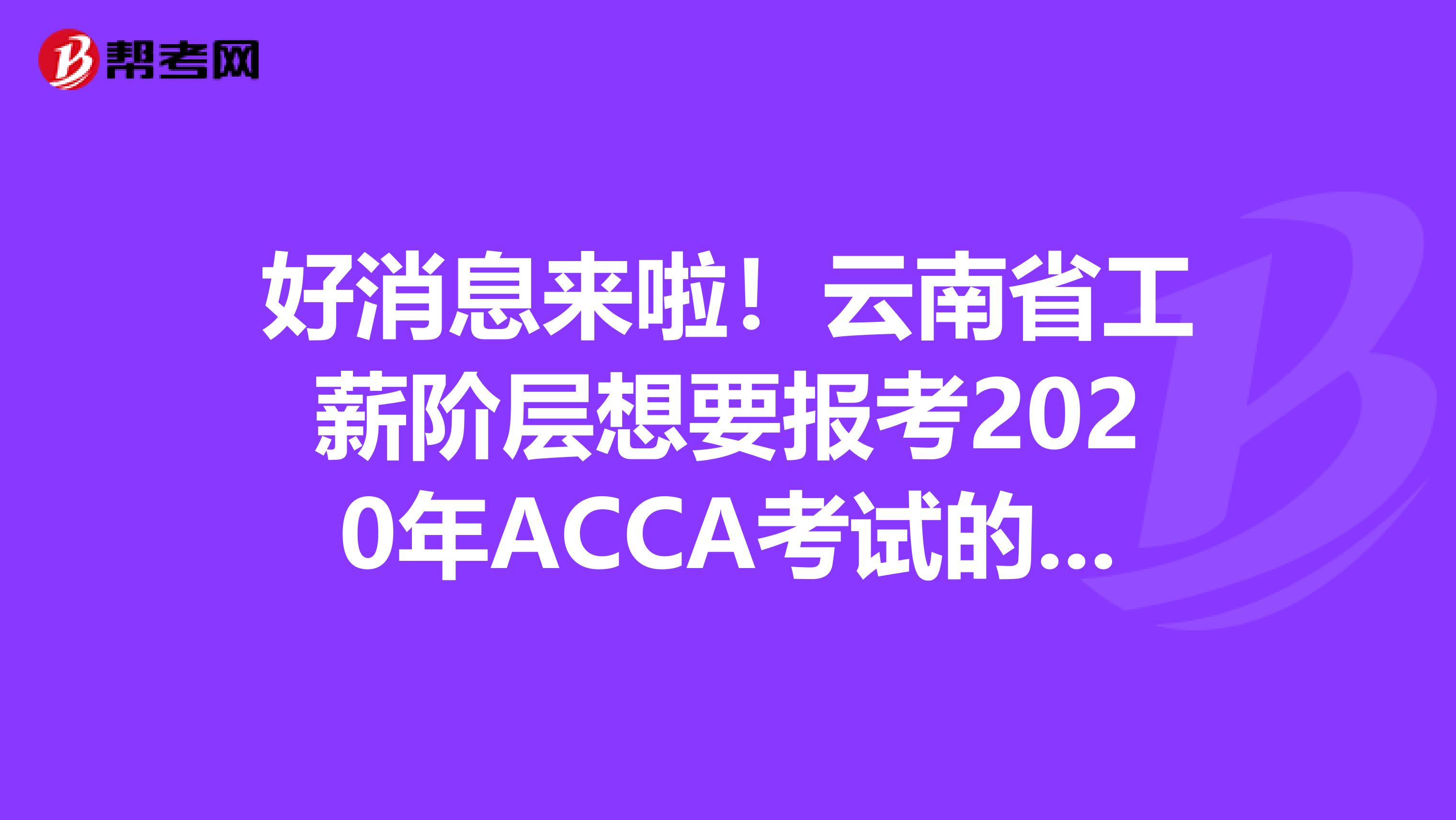 好消息来啦！云南省工薪阶层想要报考2020年ACCA考试的，你需要知道这些