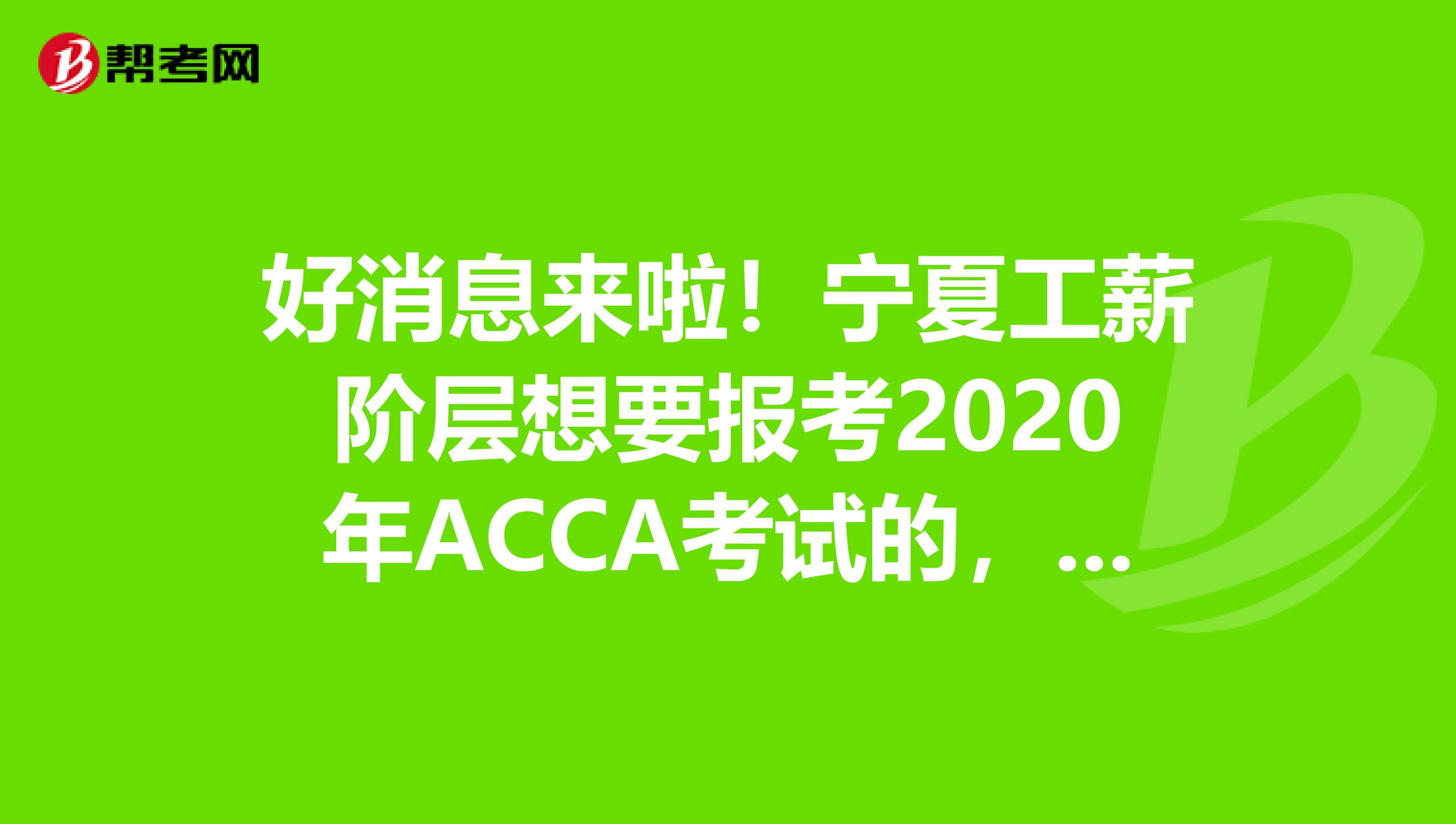 好消息来啦！宁夏工薪阶层想要报考2020年ACCA考试的，你需要知道这些