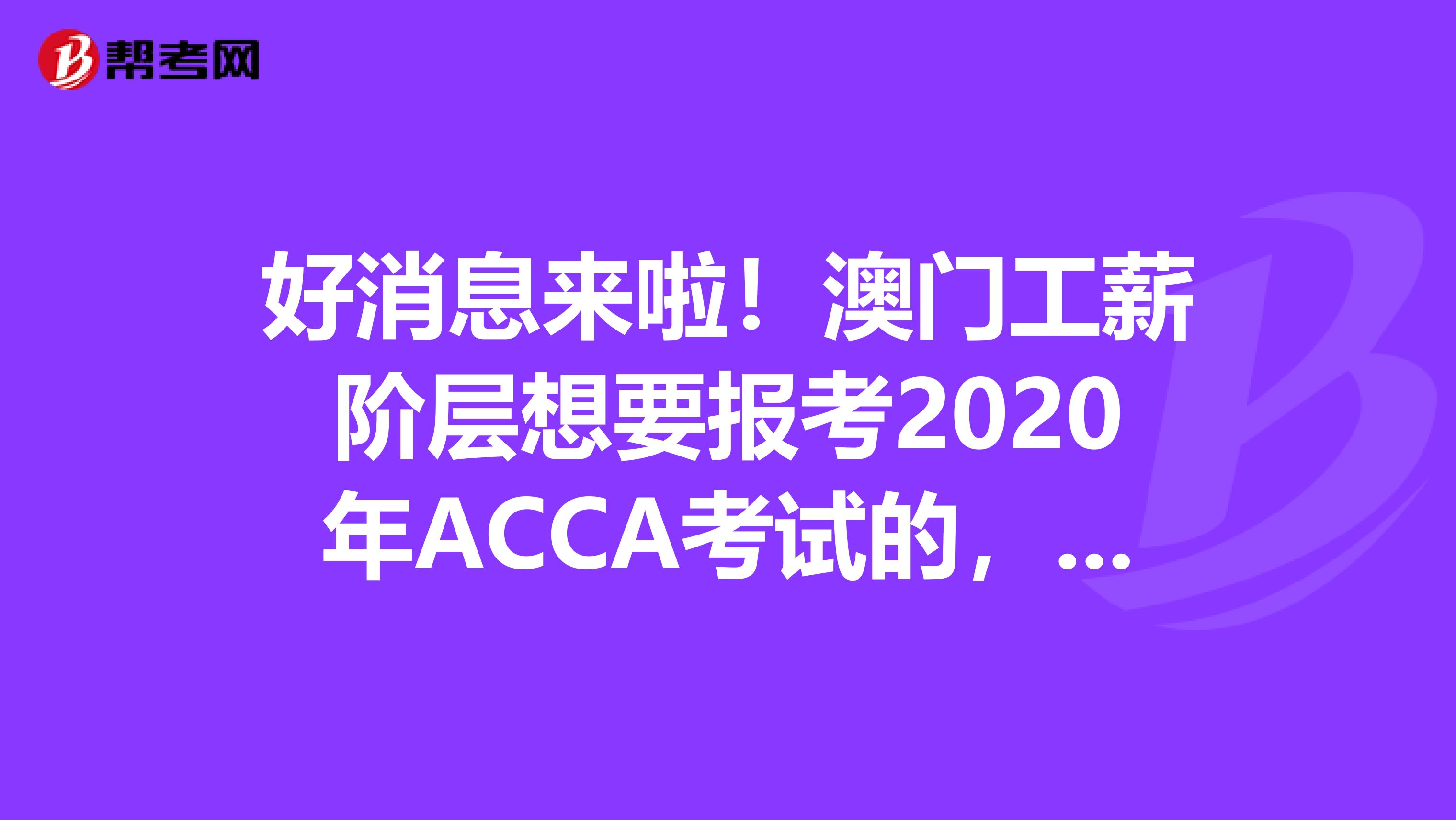 好消息来啦！澳门工薪阶层想要报考2020年ACCA考试的，你需要知道这些