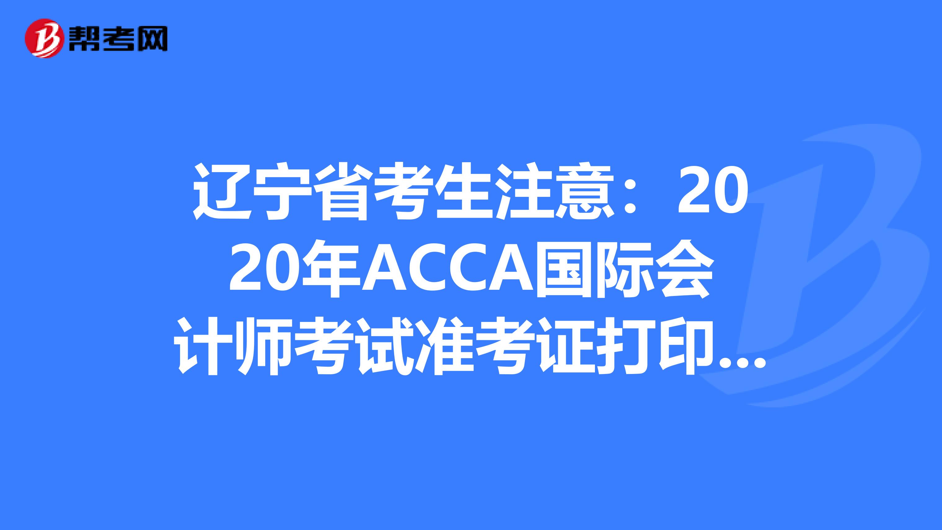 辽宁省考生注意：2020年ACCA国际会计师考试准考证打印预计时间