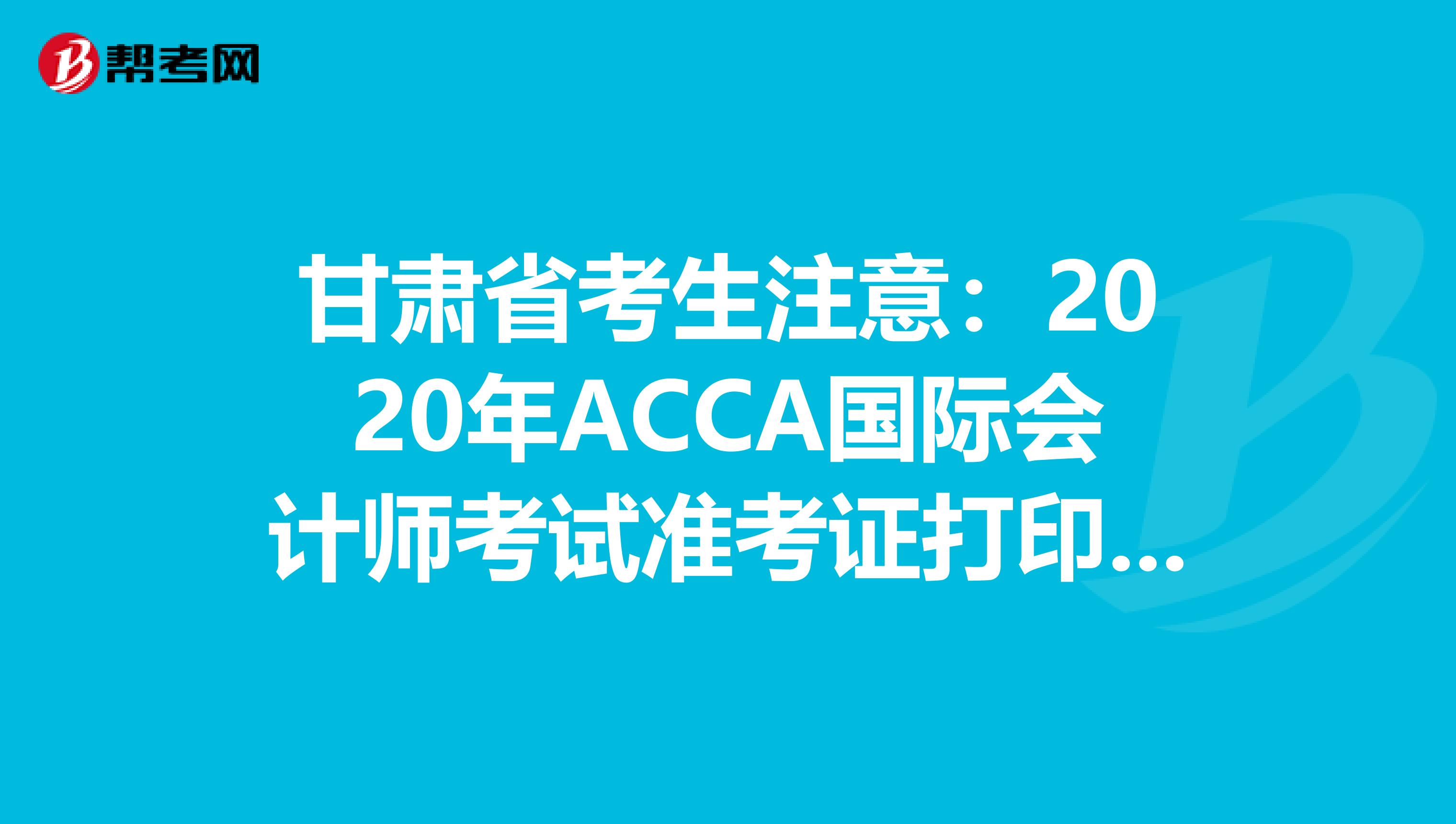 甘肃省考生注意：2020年ACCA国际会计师考试准考证打印预计时间