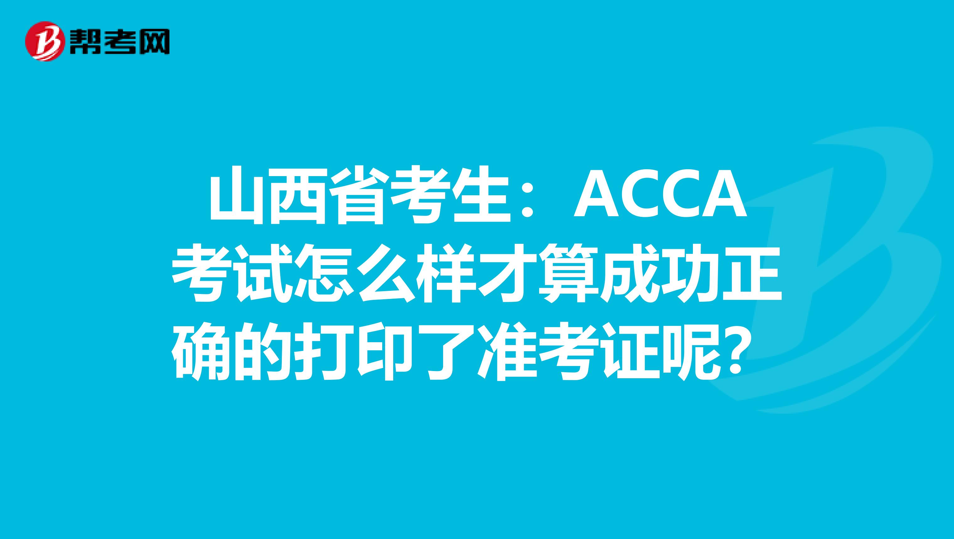 山西省考生：ACCA考试怎么样才算成功正确的打印了准考证呢？