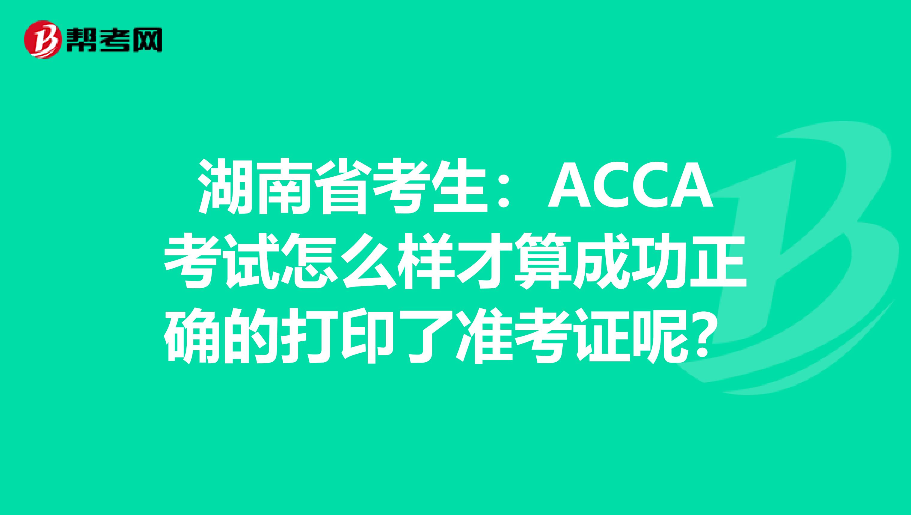 湖南省考生：ACCA考试怎么样才算成功正确的打印了准考证呢？