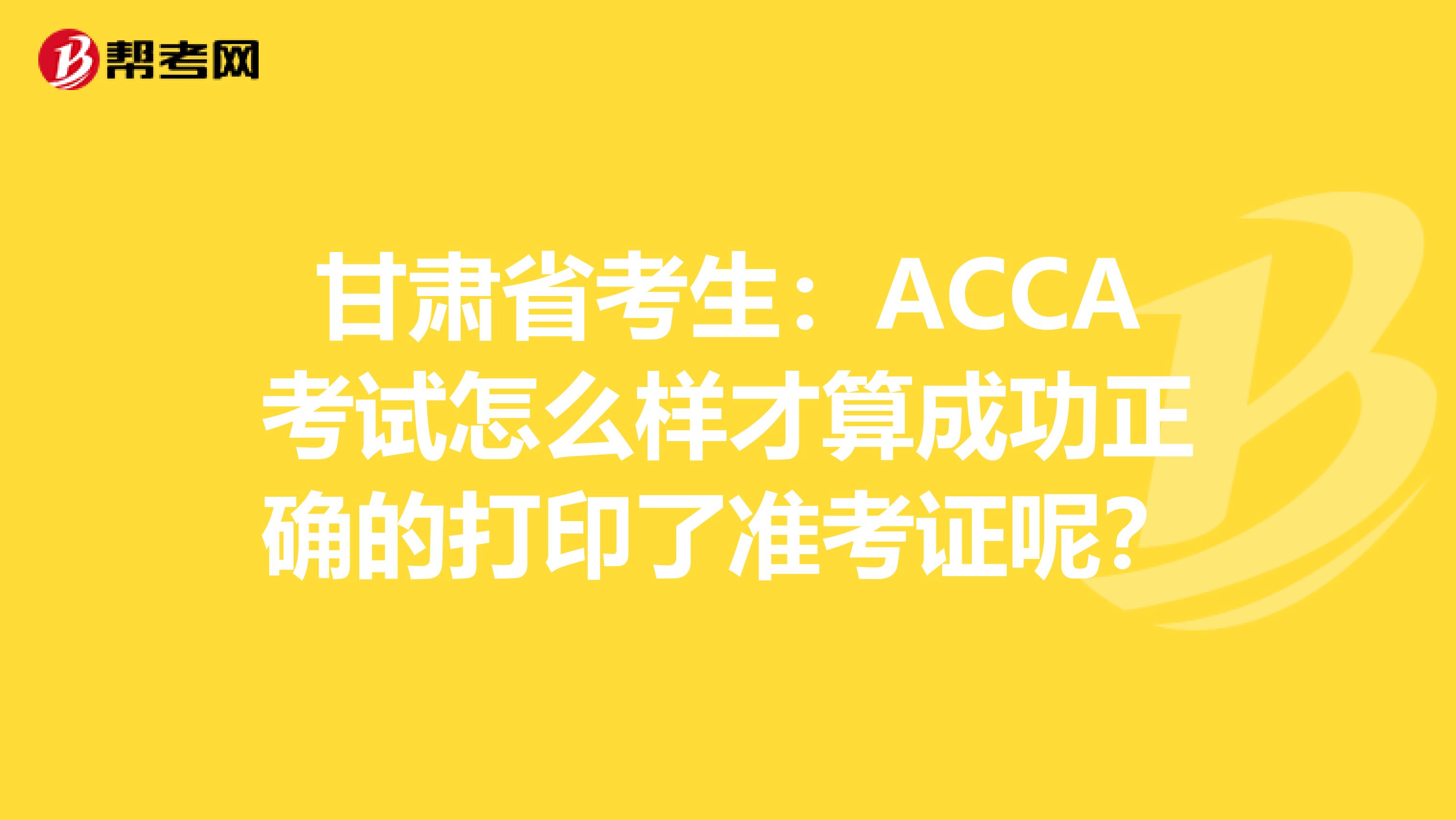 甘肃省考生：ACCA考试怎么样才算成功正确的打印了准考证呢？