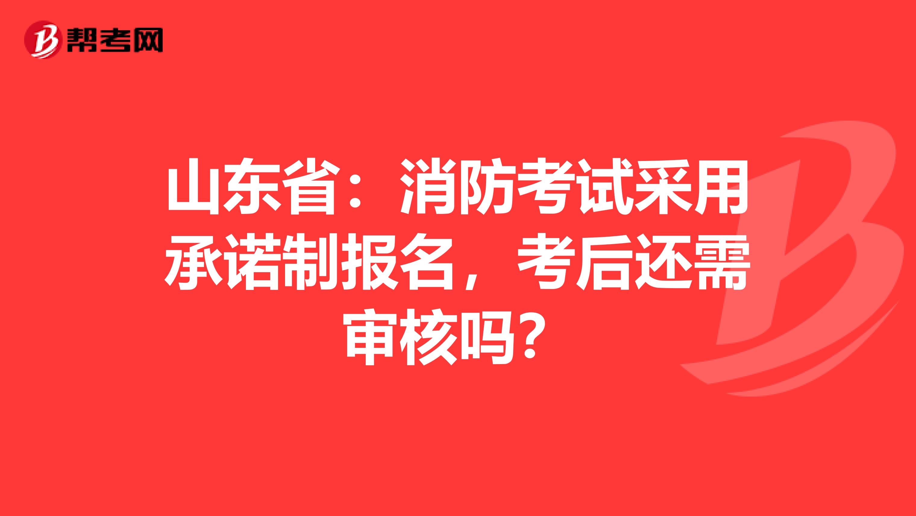 山东省：消防考试采用承诺制报名，考后还需审核吗？
