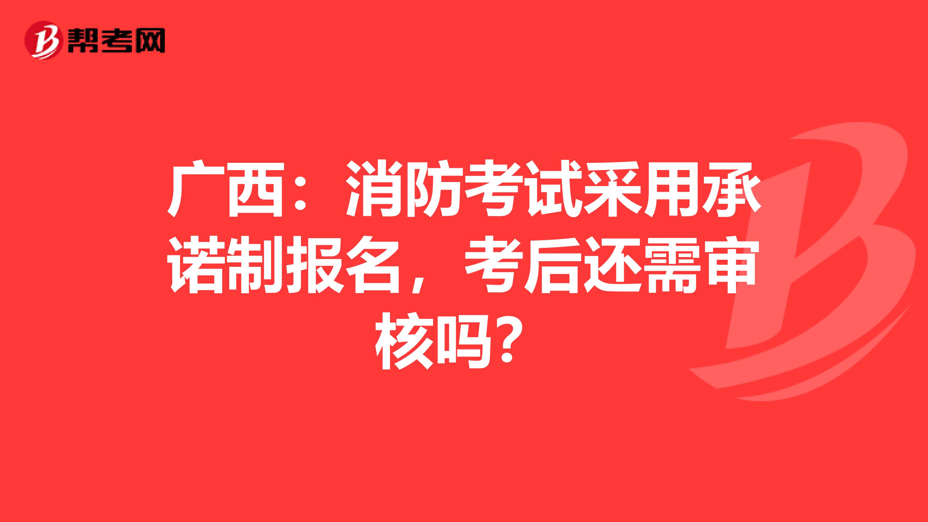 广西：消防考试采用承诺制报名，考后还需审核吗？