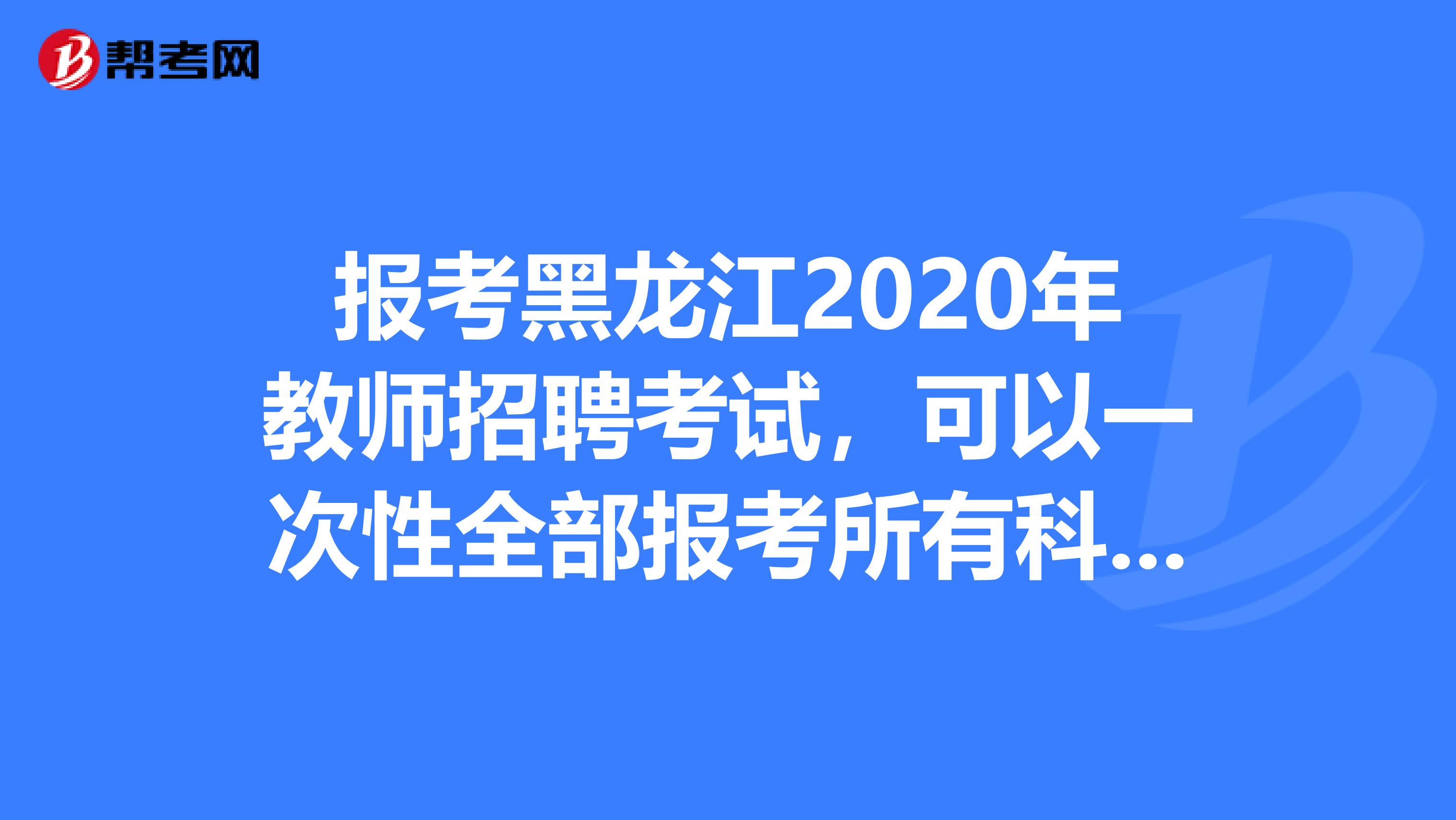 报考黑龙江2020年教师招聘考试，可以一次性全部报考所有科目考试吗？