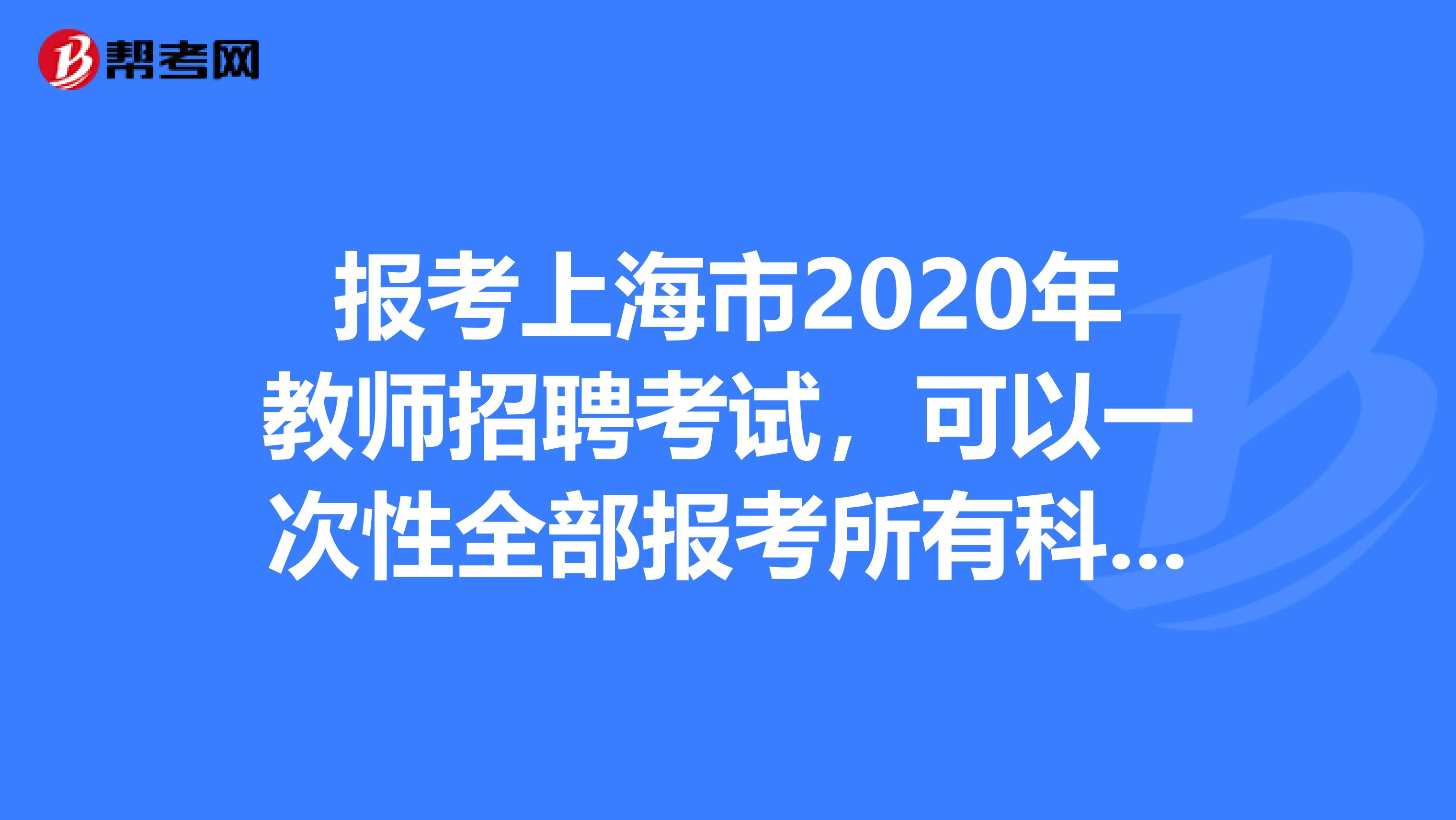 报考上海市2020年教师招聘考试，可以一次性全部报考所有科目考试吗？