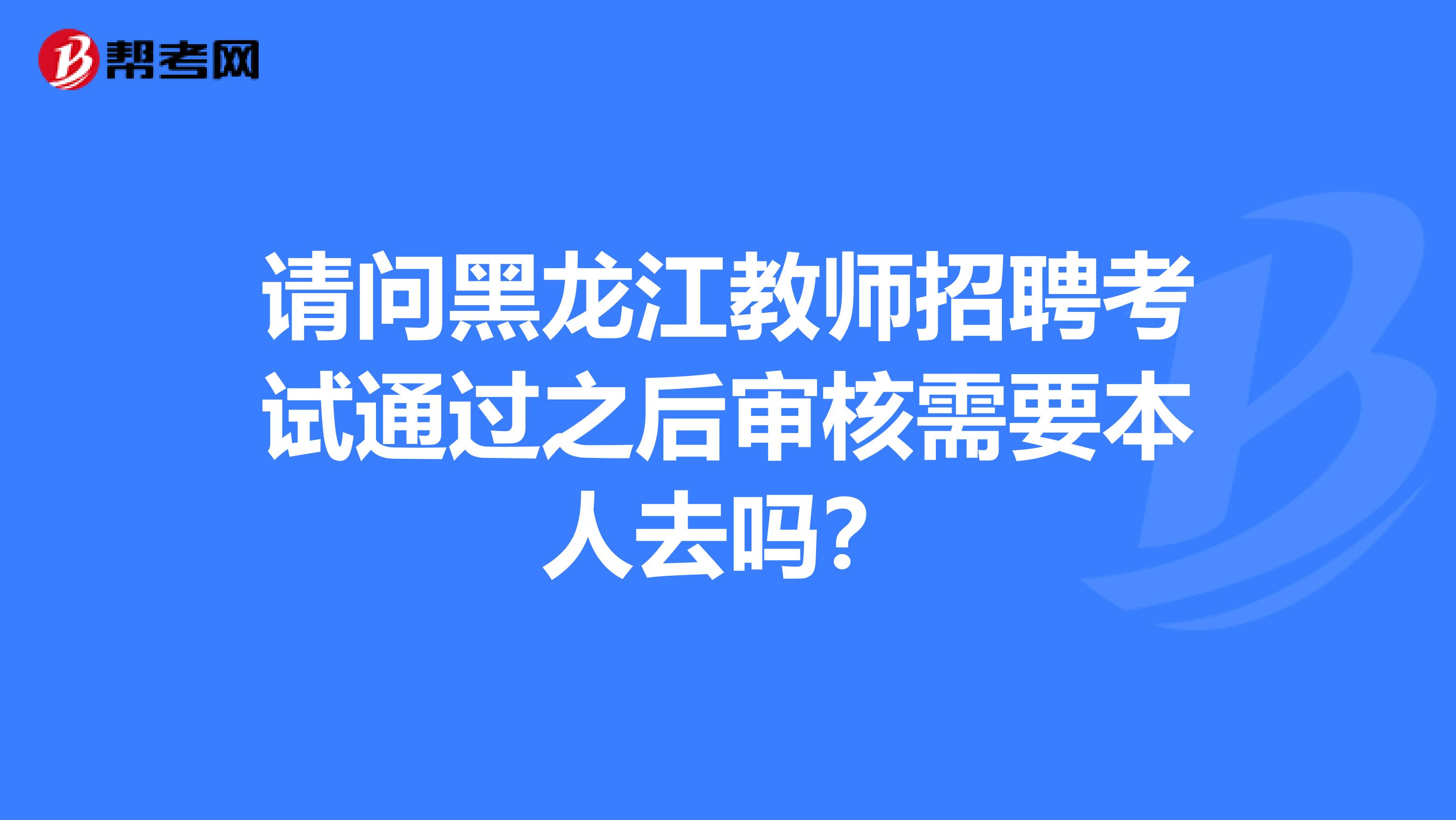 请问黑龙江教师招聘考试通过之后审核需要本人去吗？