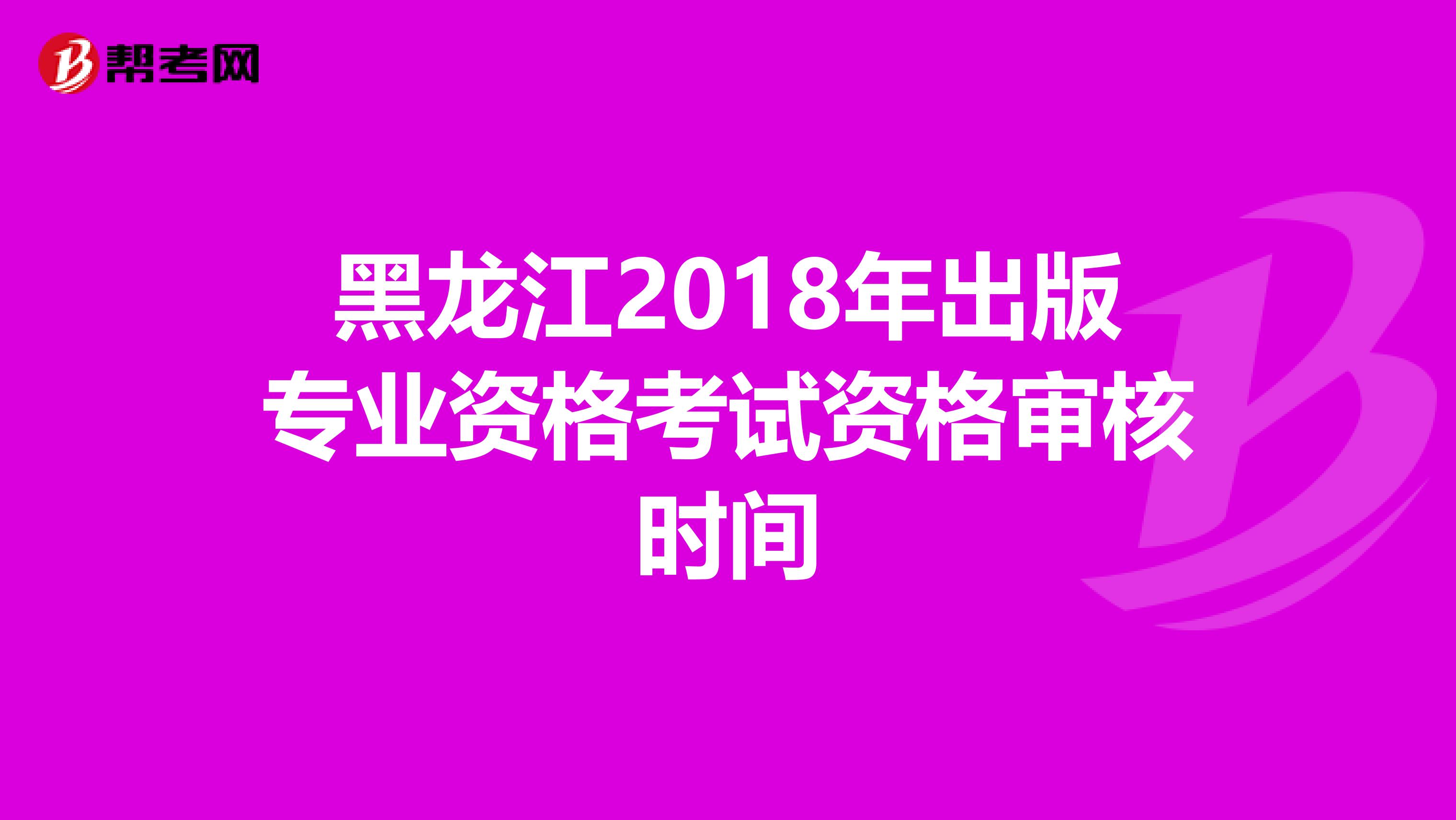 黑龙江2018年出版专业资格考试资格审核时间