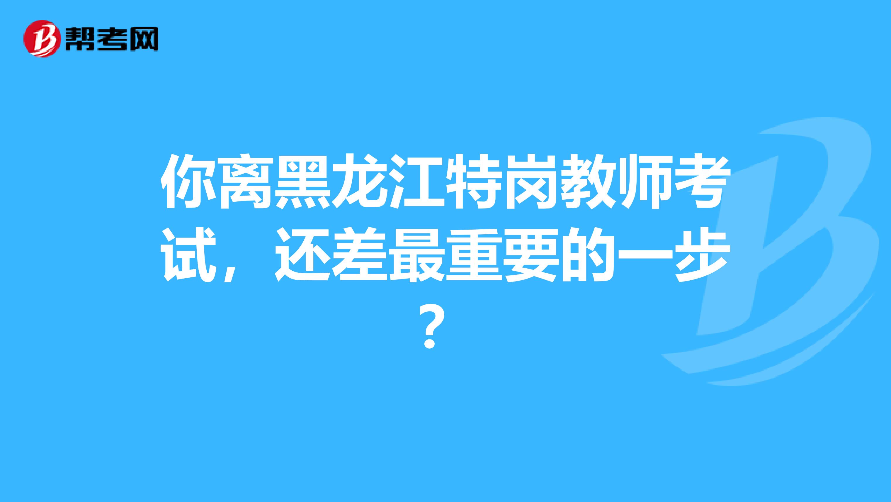 你离黑龙江特岗教师考试，还差最重要的一步？