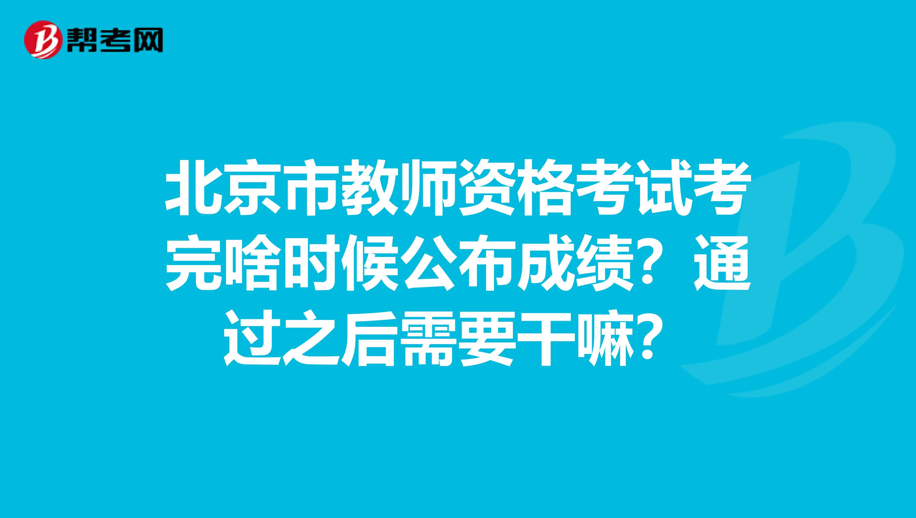 北京市教师资格考试考完啥时候公布成绩？通过之后需要干嘛？