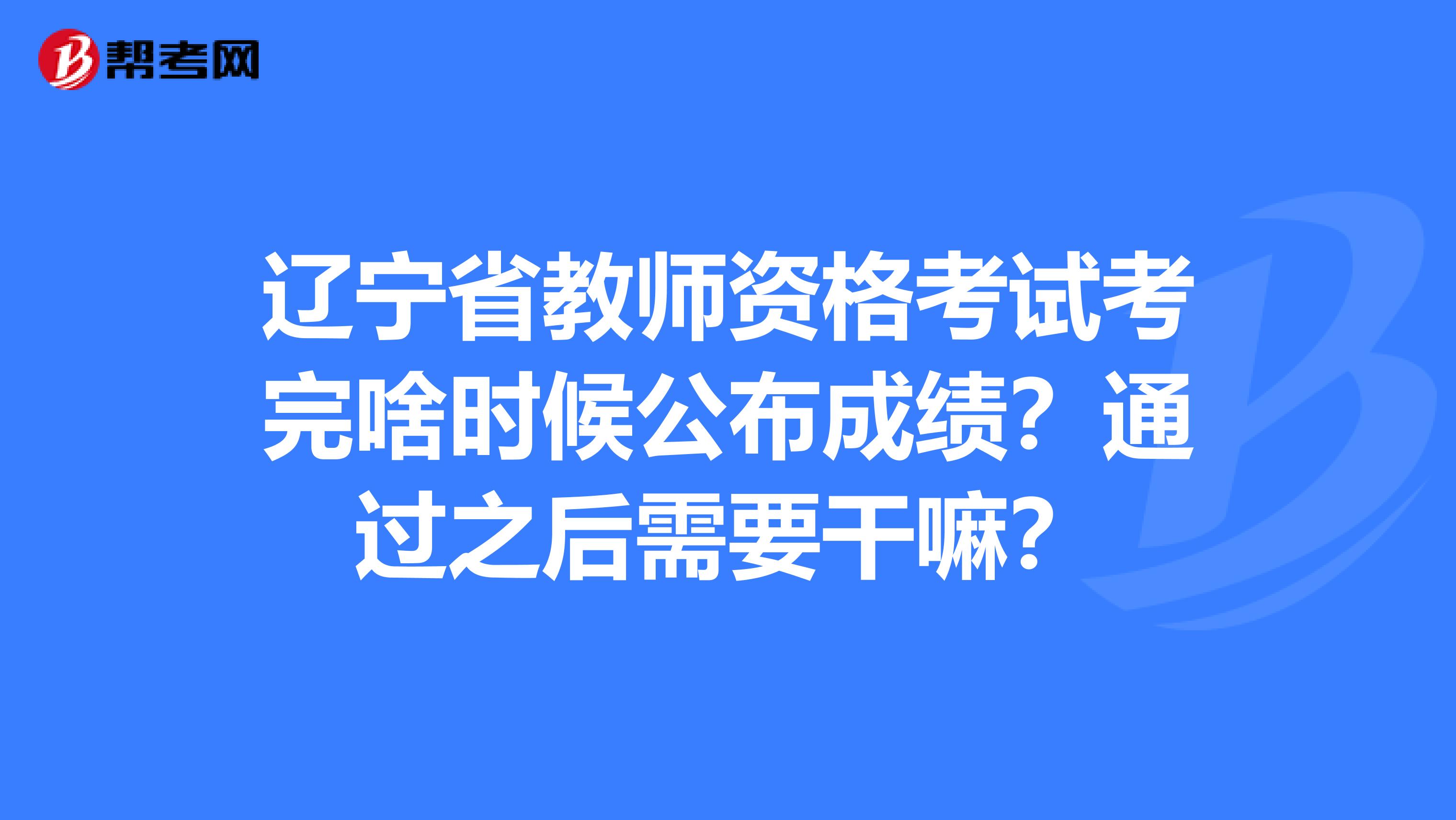 辽宁省教师资格考试考完啥时候公布成绩？通过之后需要干嘛？