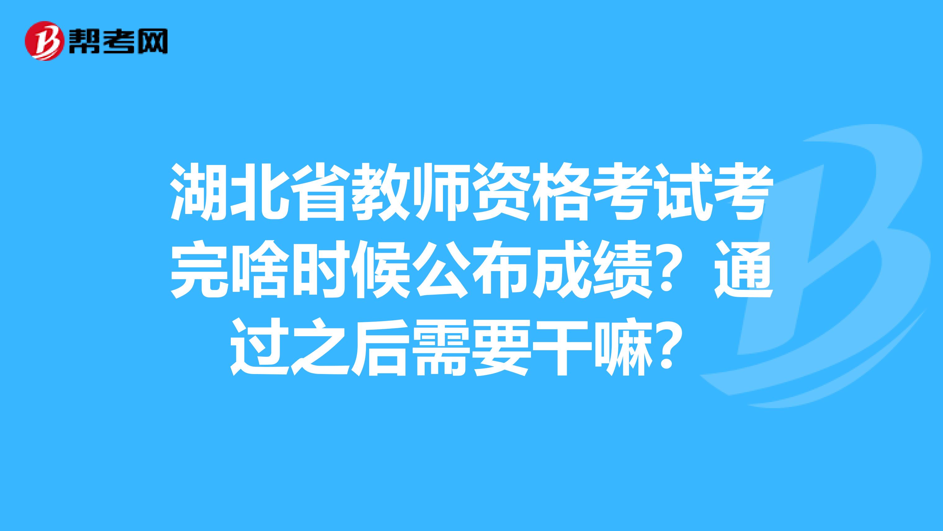 湖北省教师资格考试考完啥时候公布成绩？通过之后需要干嘛？