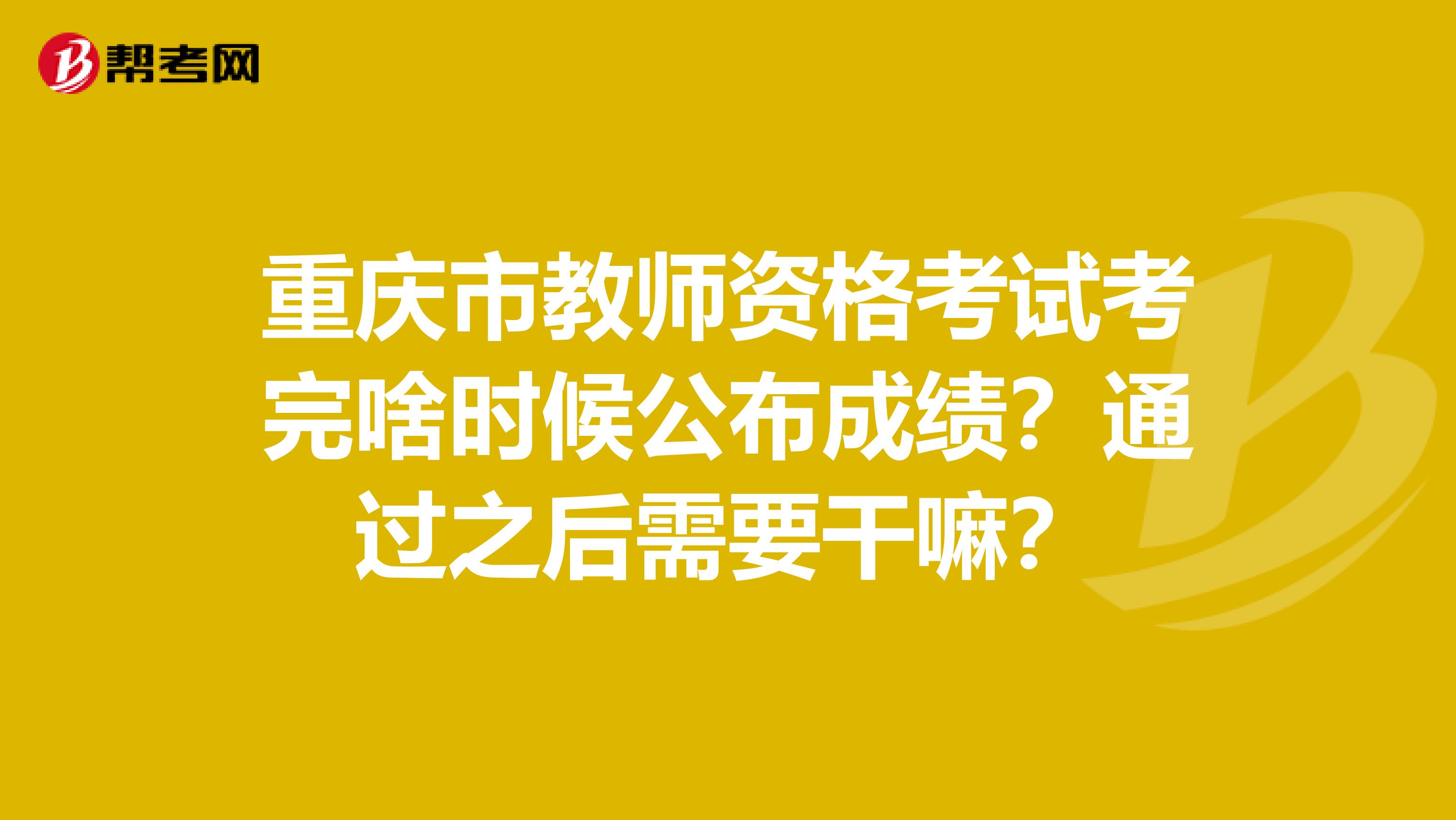 重庆市教师资格考试考完啥时候公布成绩？通过之后需要干嘛？