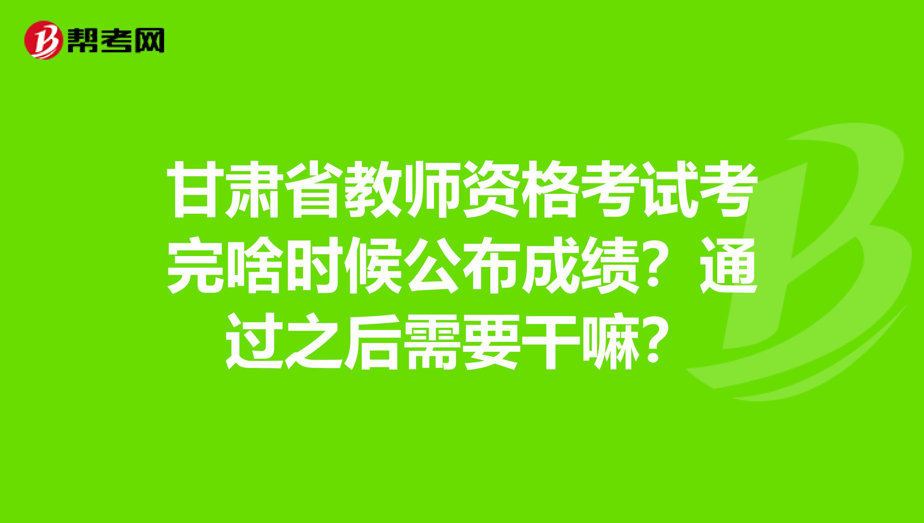 甘肃省教师资格考试考完啥时候公布成绩？通过之后需要干嘛？