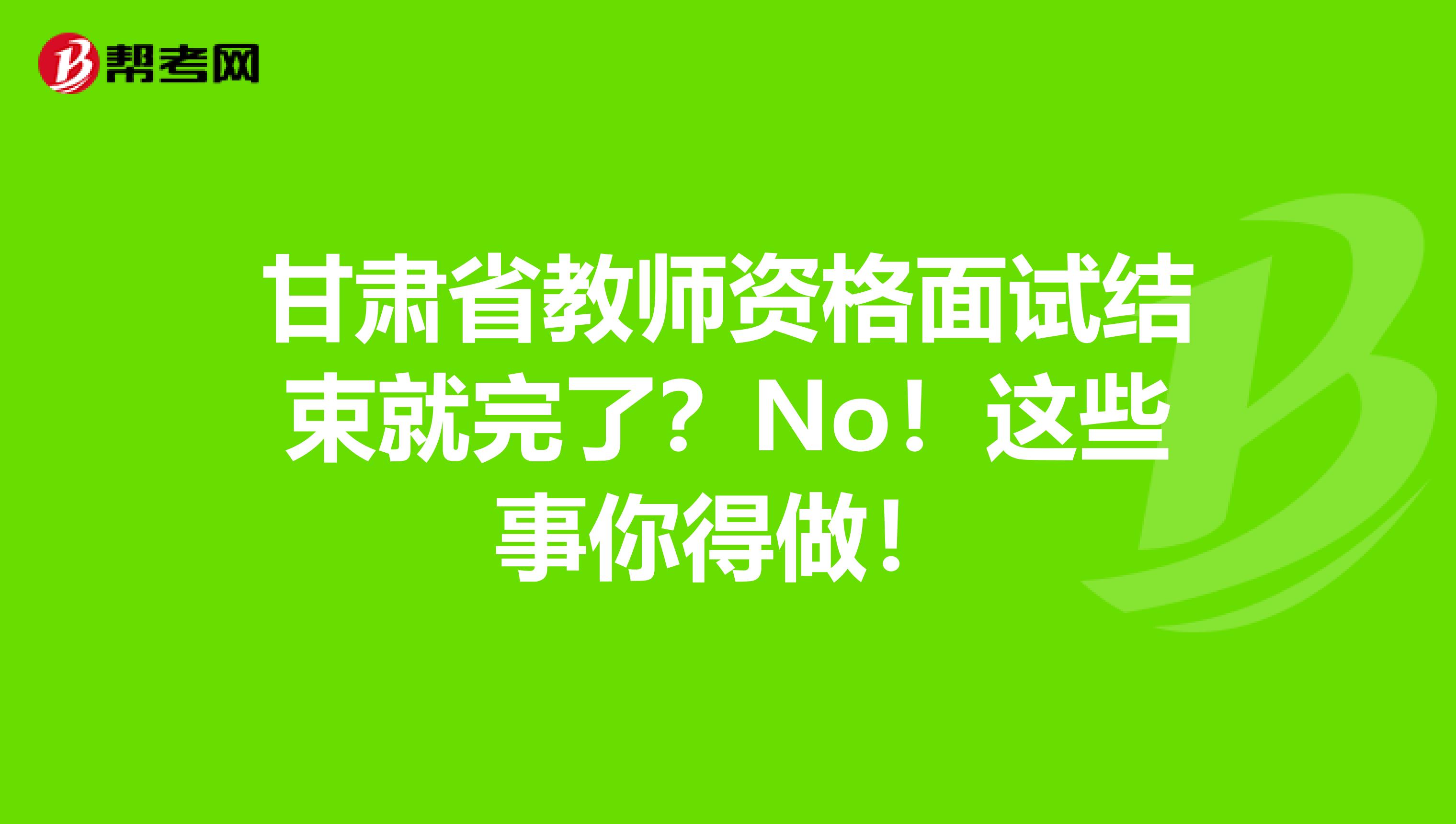 甘肃省教师资格面试结束就完了？No！这些事你得做！