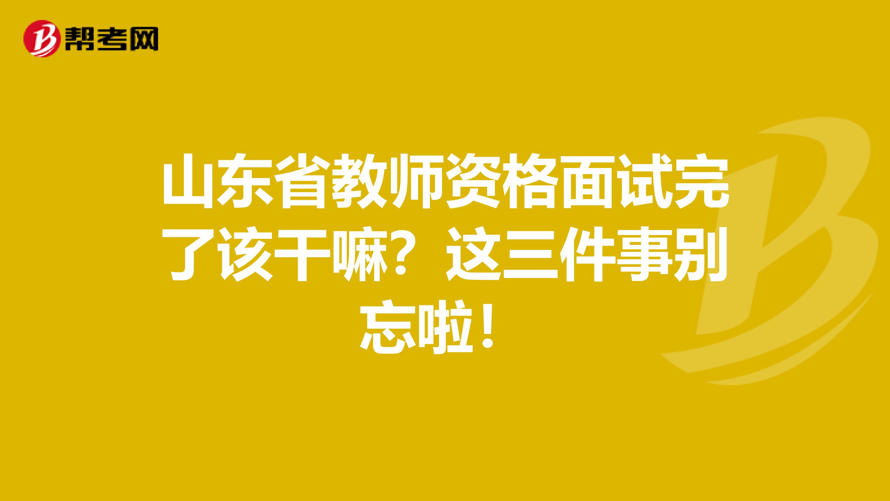 山东省教师资格面试完了该干嘛？这三件事别忘啦！