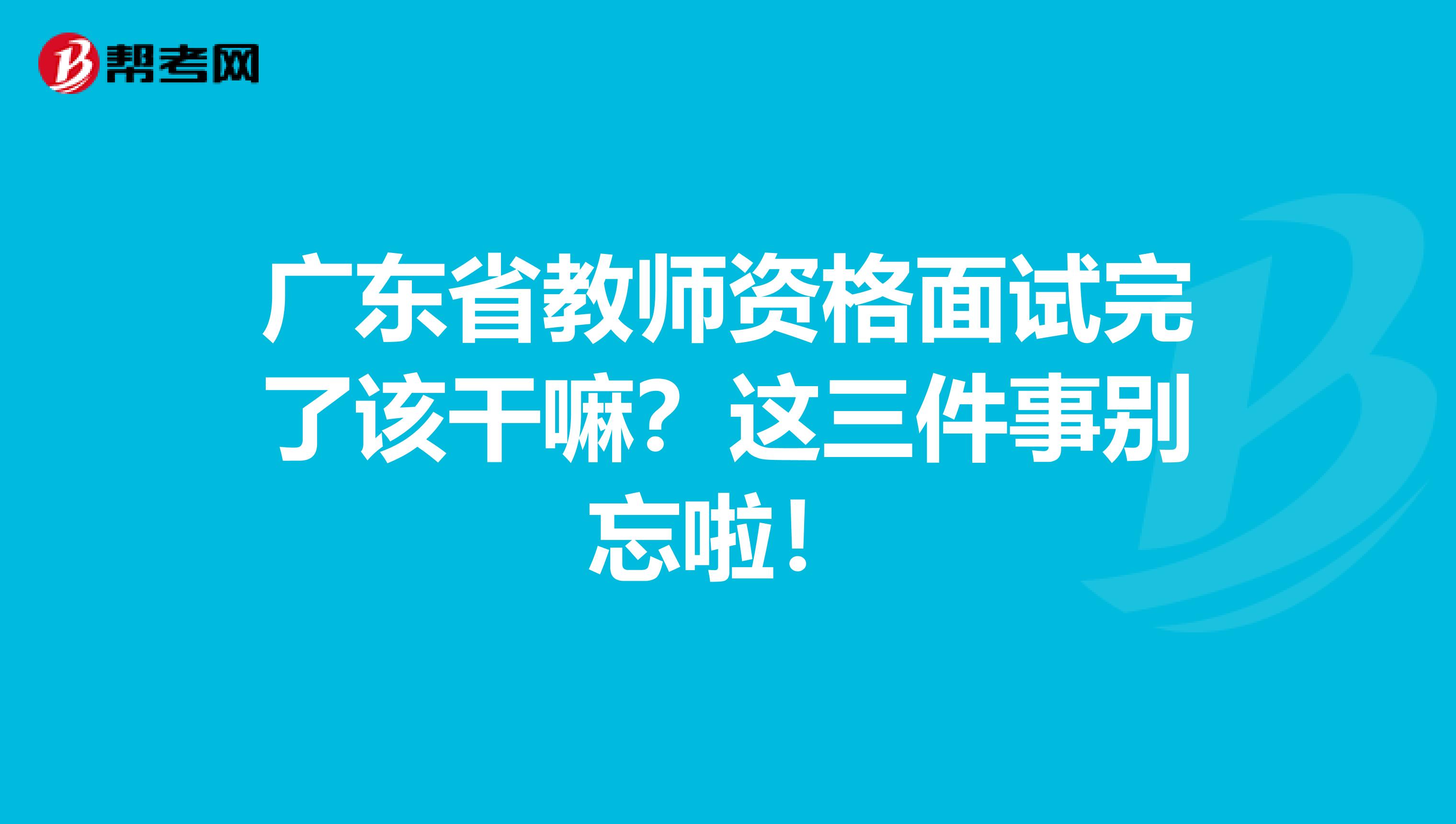 广东省教师资格面试完了该干嘛？这三件事别忘啦！
