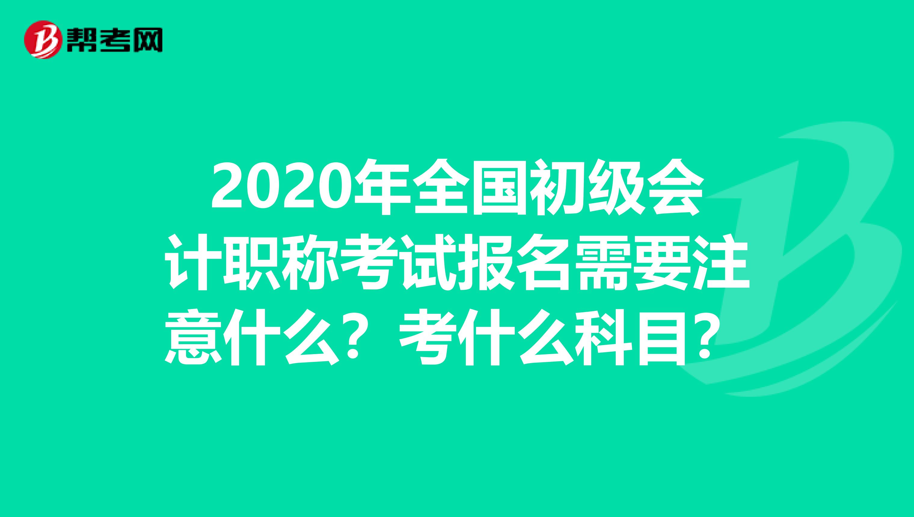 2020年全国初级会计职称考试报名需要注意什么？考什么科目？