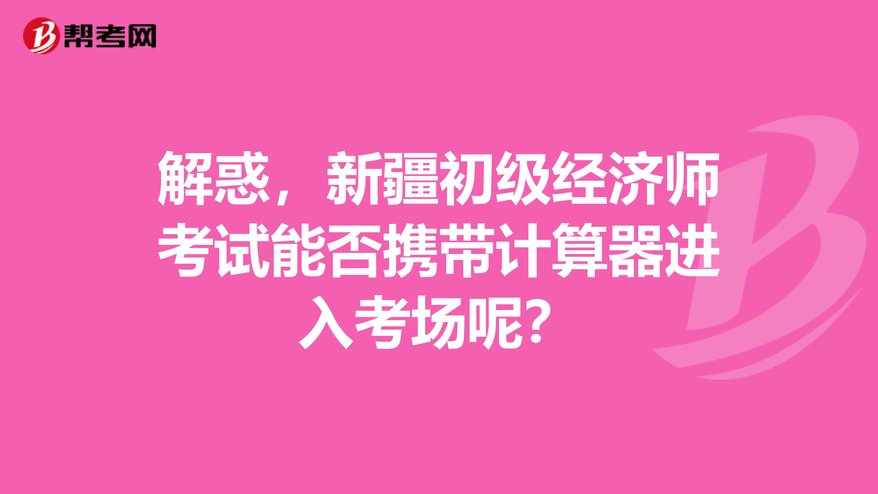 解惑，新疆初级经济师考试能否携带计算器进入考场呢？