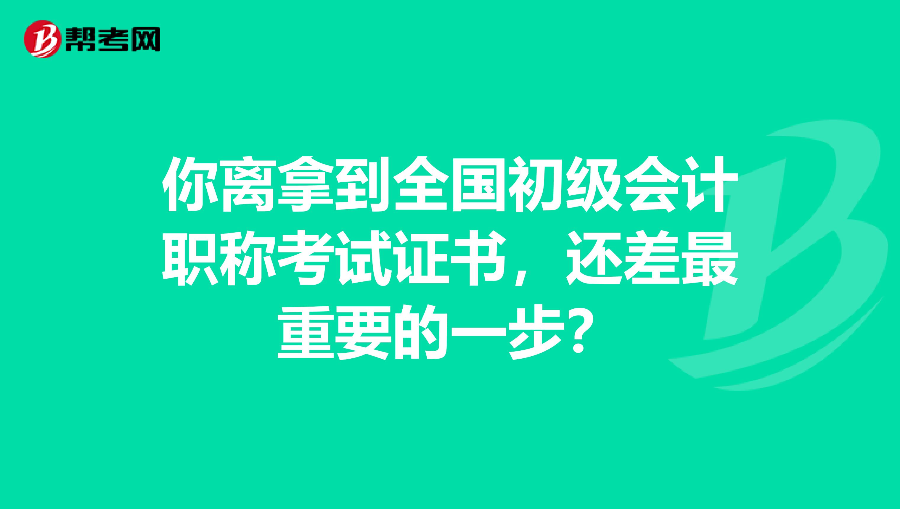 你离拿到全国初级会计职称考试证书，还差最重要的一步？