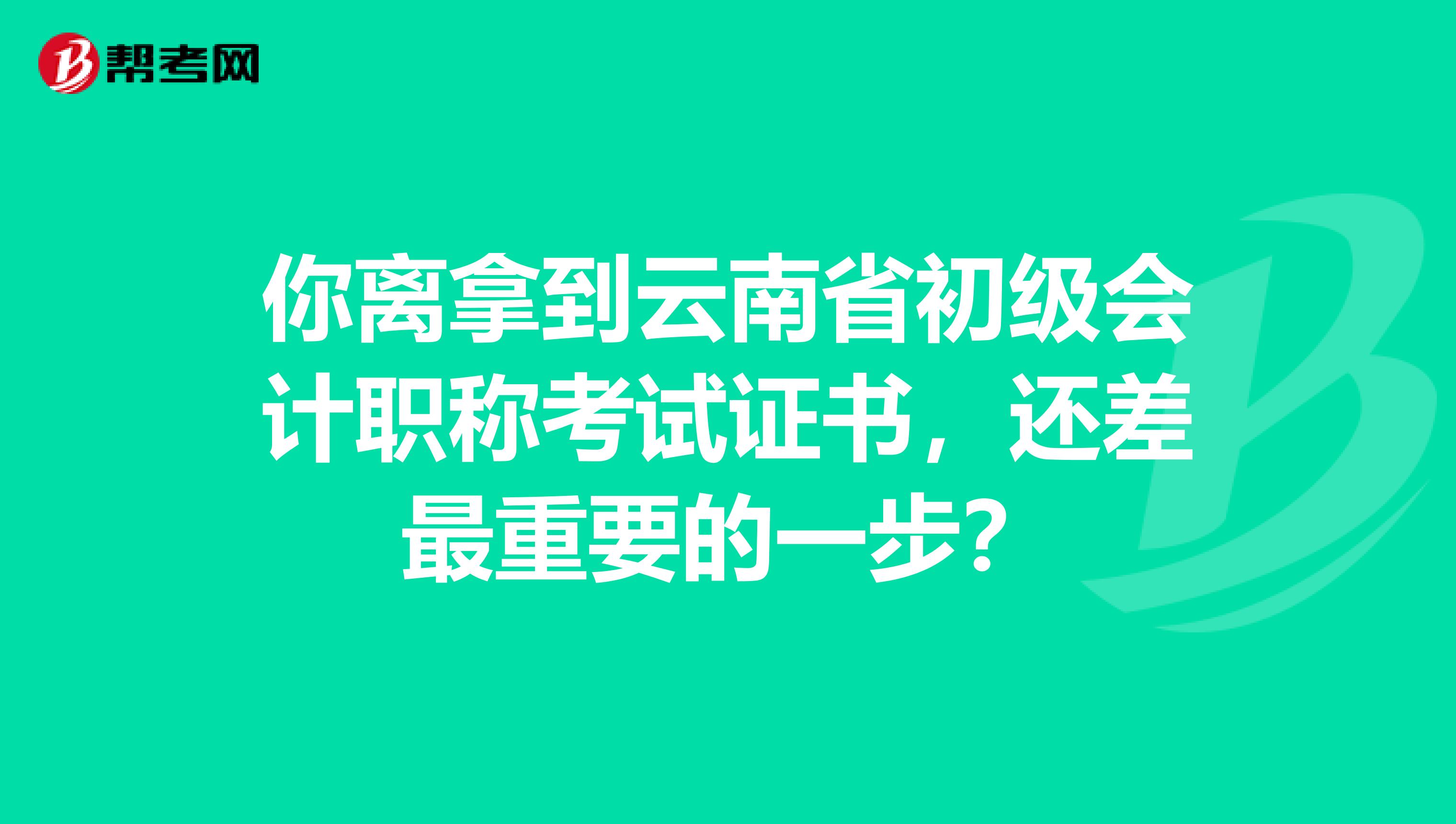 你离拿到云南省初级会计职称考试证书，还差最重要的一步？