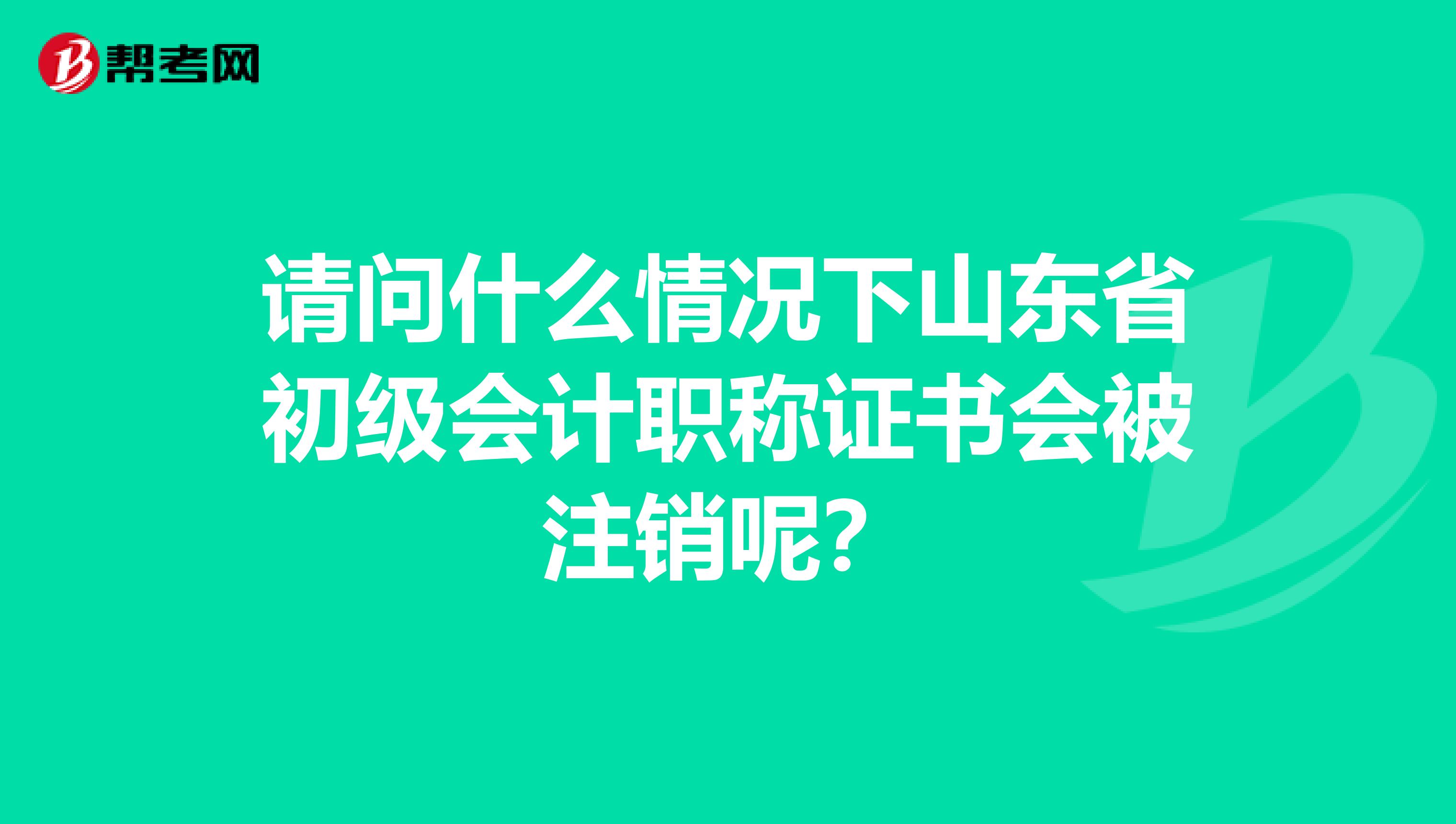 请问什么情况下山东省初级会计职称证书会被注销呢？