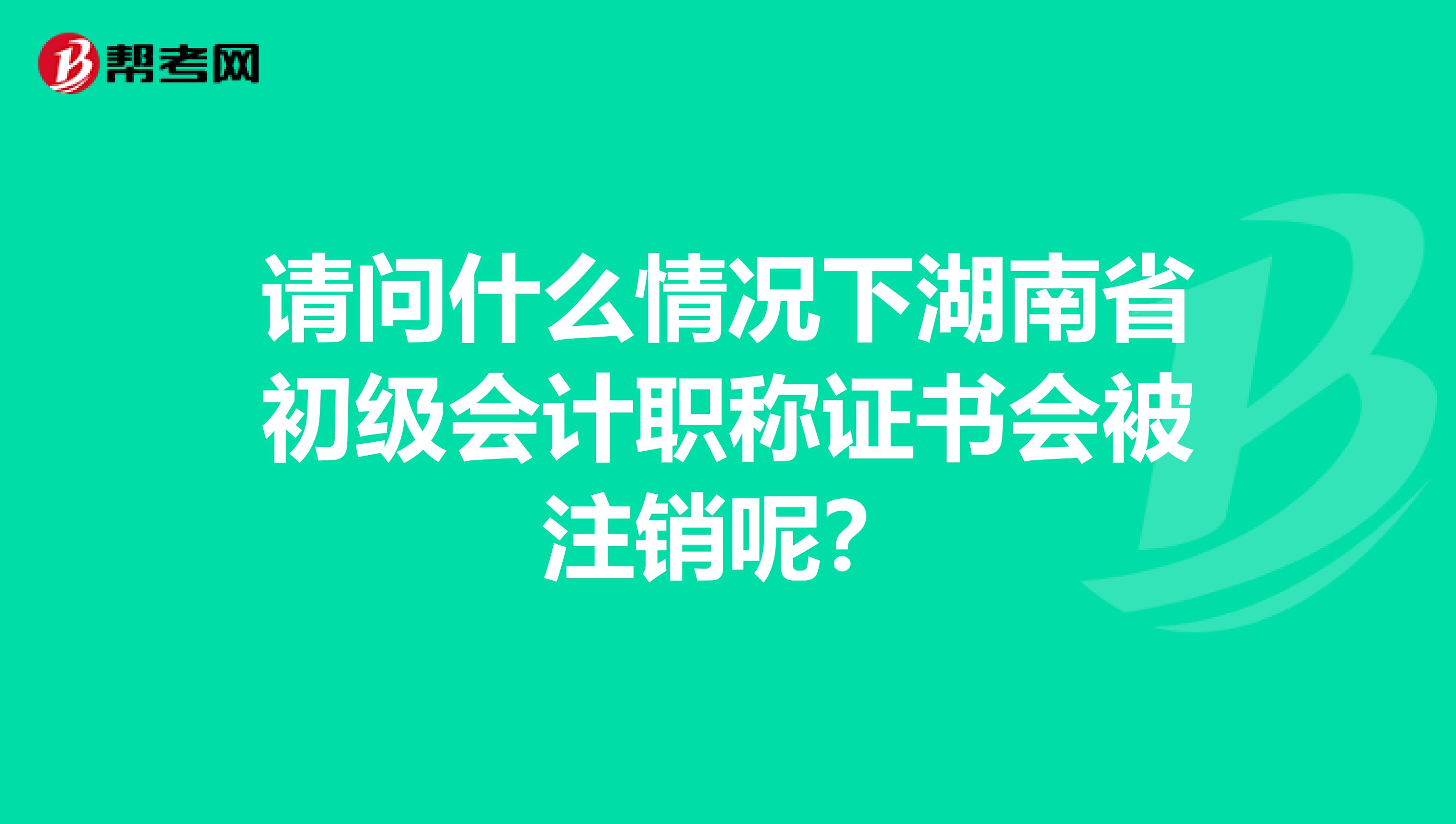 请问什么情况下湖南省初级会计职称证书会被注销呢?