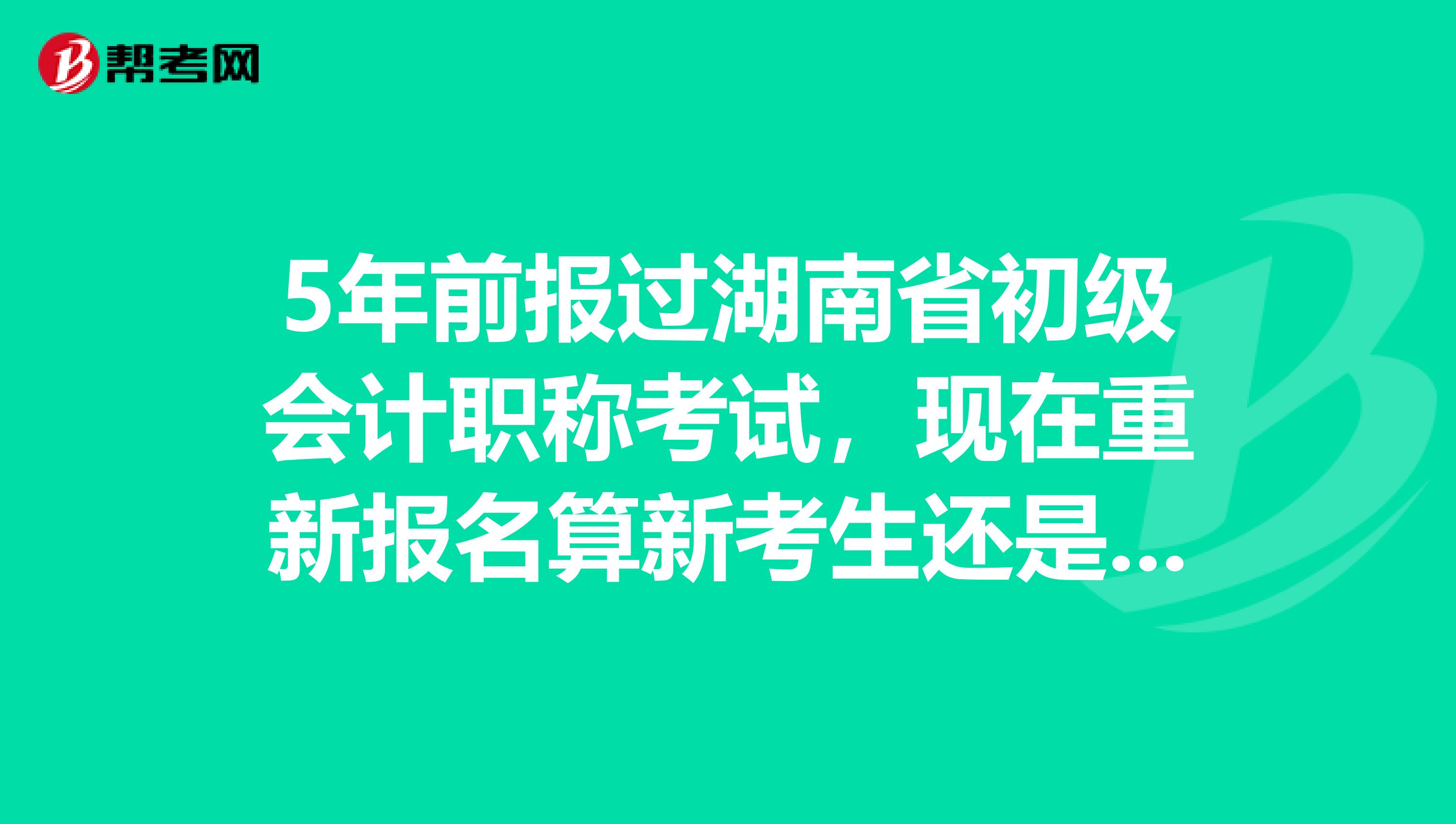 5年前报过湖南省初级会计职称考试，现在重新报名算新考生还是老考生？