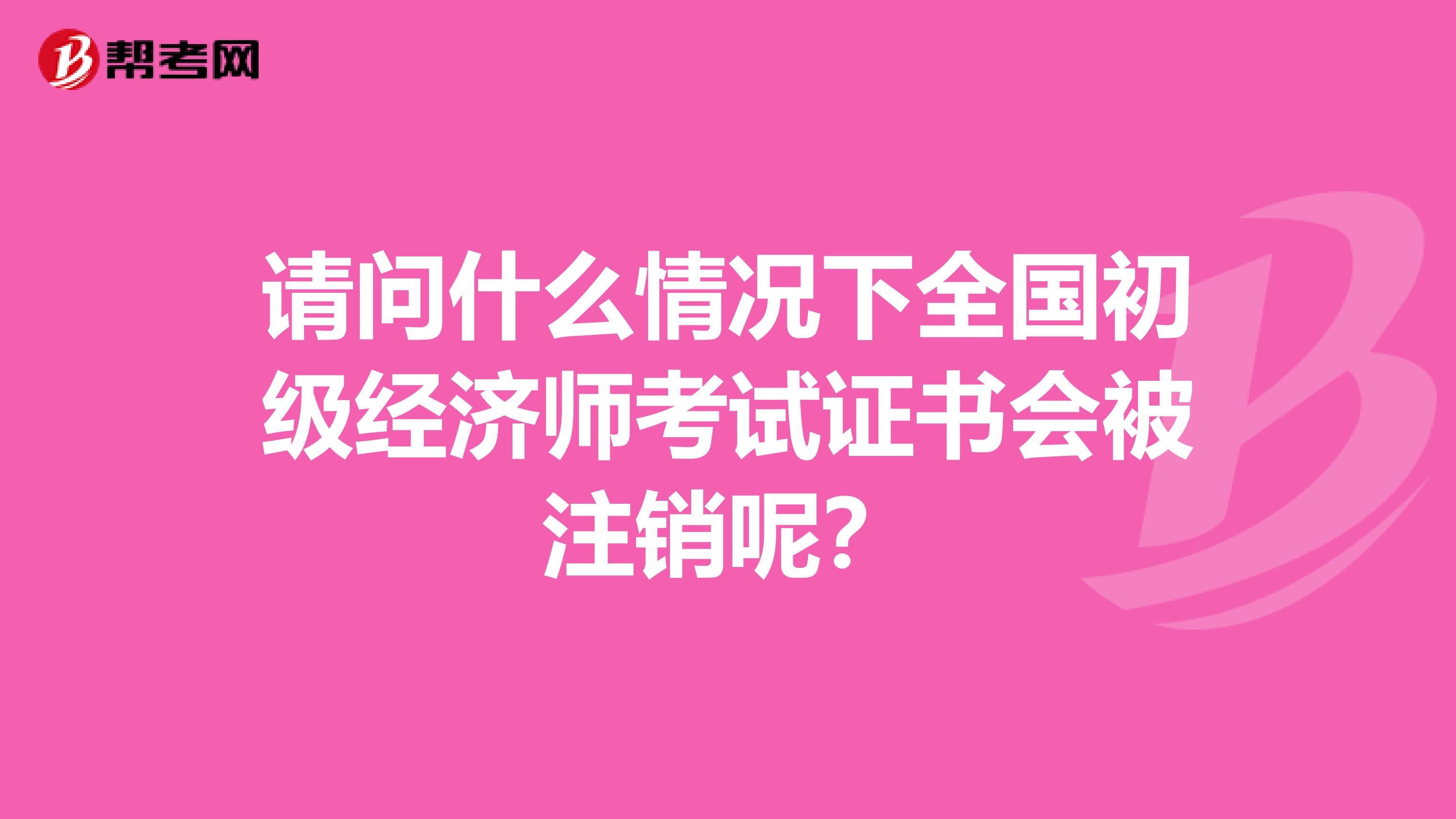 请问什么情况下全国初级经济师考试证书会被注销呢？