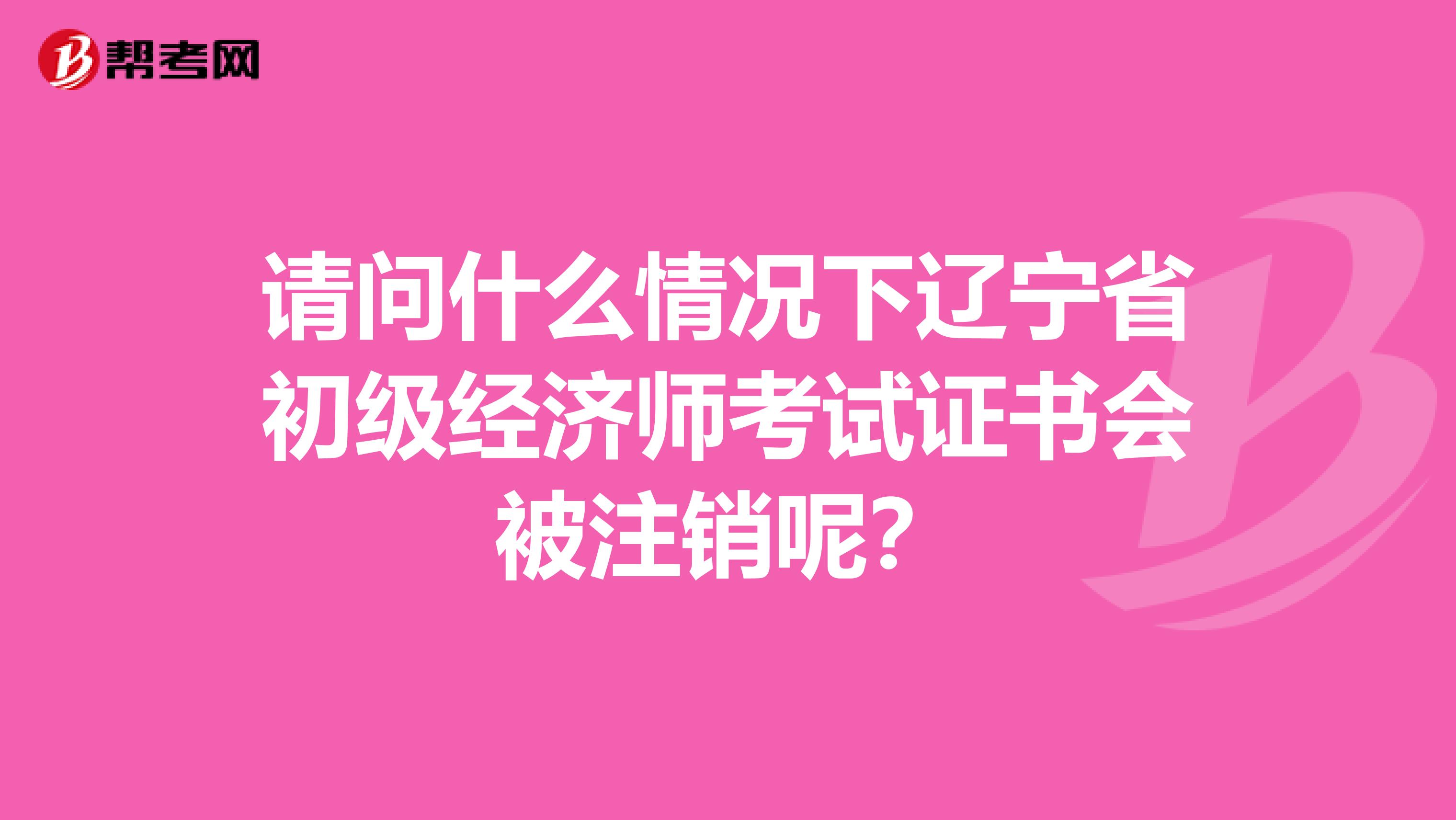 请问什么情况下辽宁省初级经济师考试证书会被注销呢？