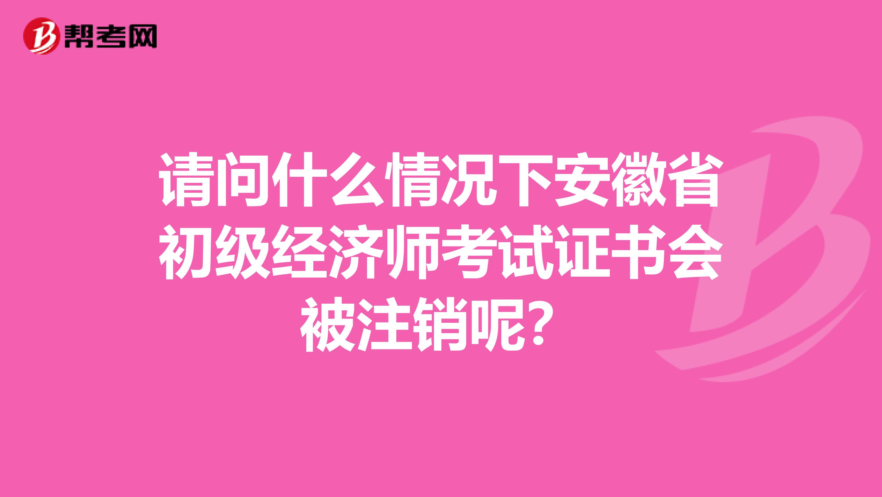 请问什么情况下安徽省初级经济师考试证书会被注销呢？