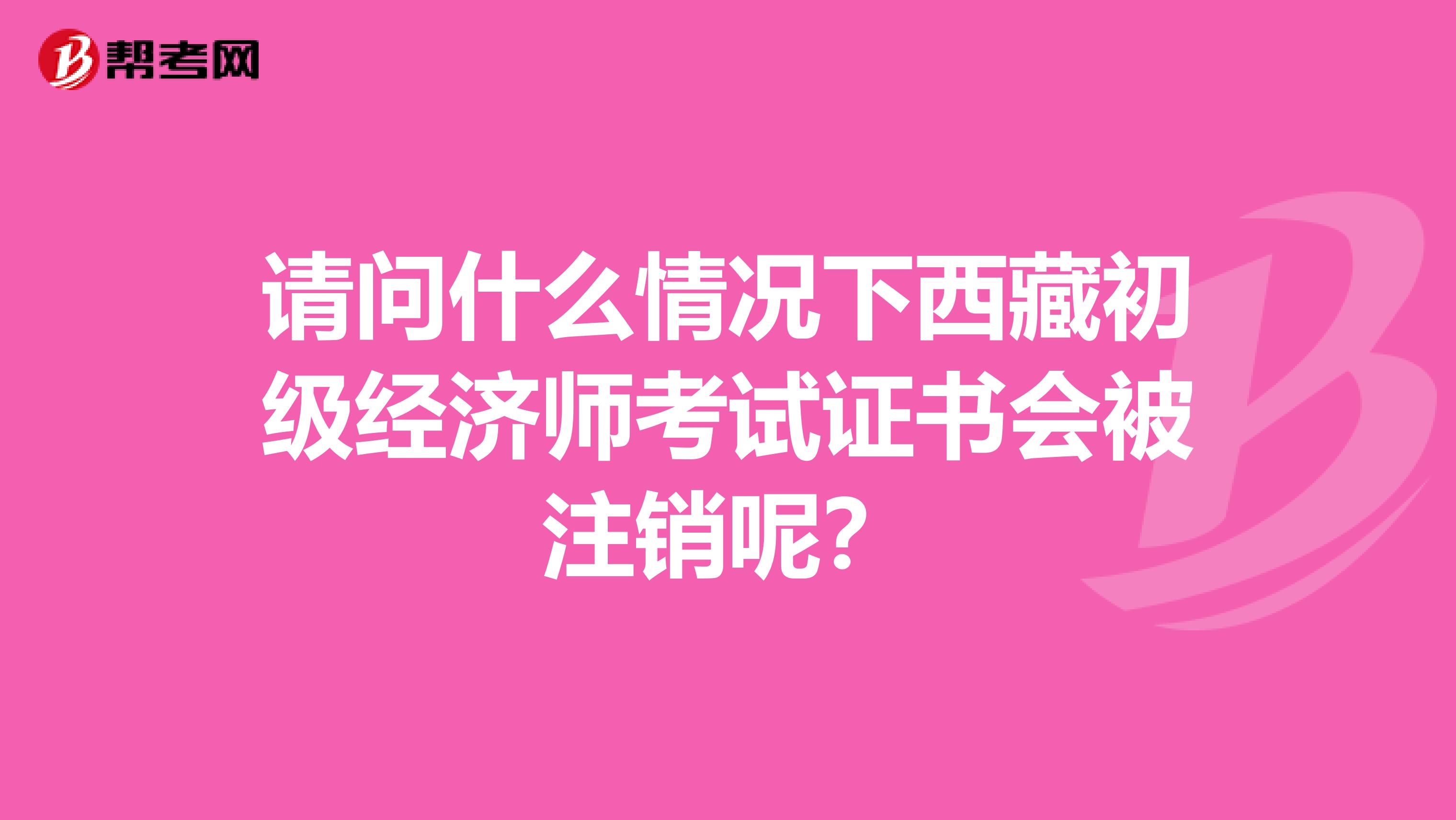 请问什么情况下西藏初级经济师考试证书会被注销呢？