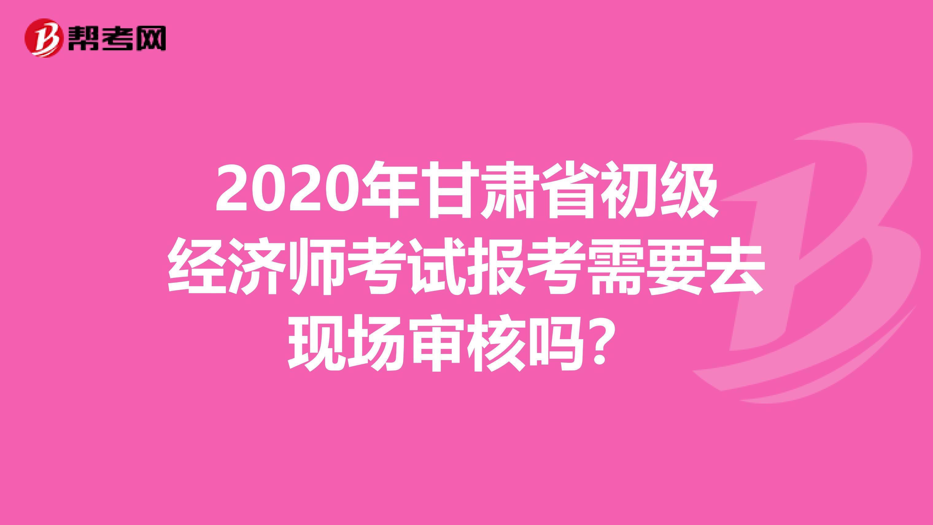 2020年甘肃省初级经济师考试报考需要去现场审核吗？