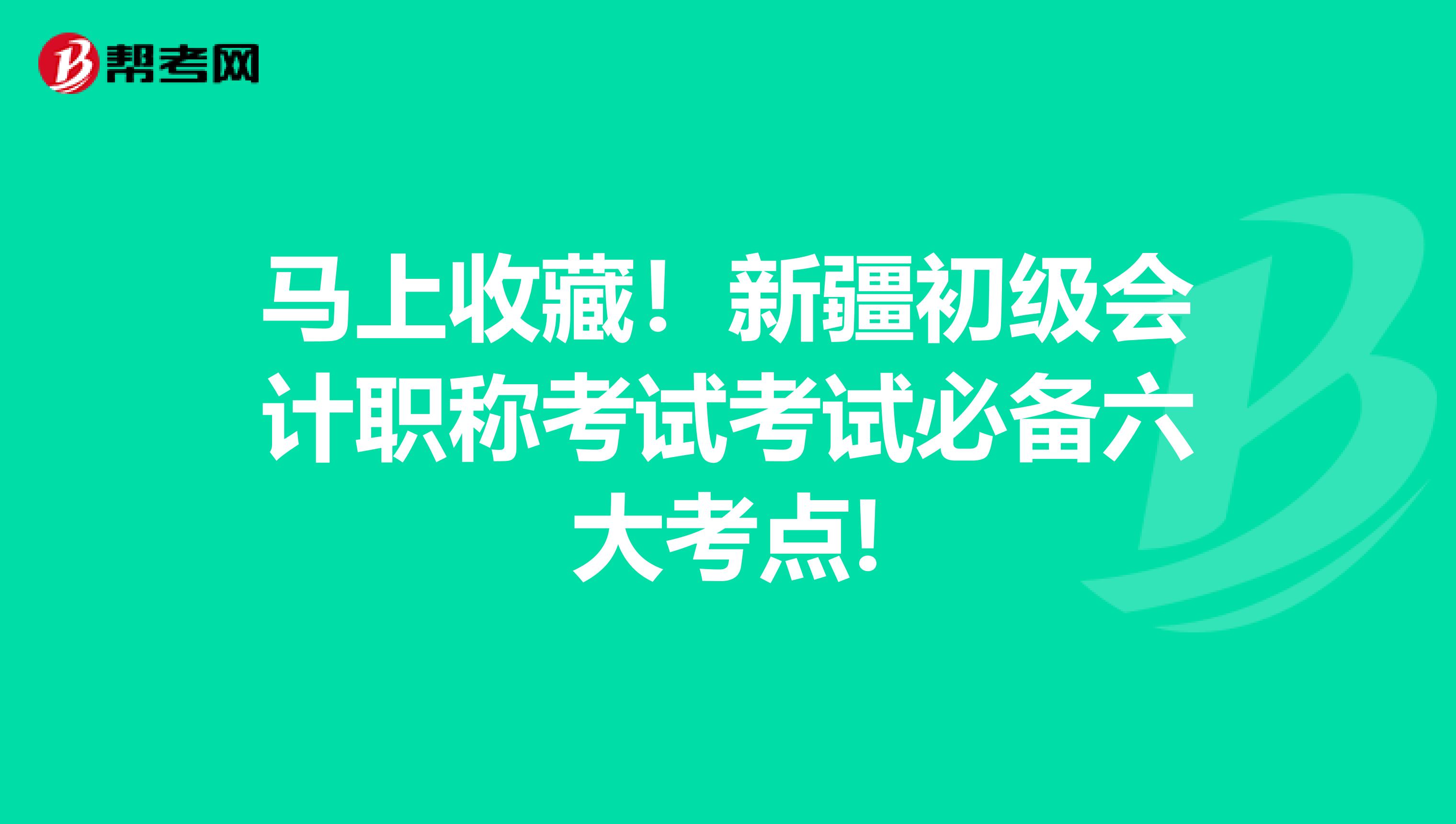 马上收藏！新疆初级会计职称考试考试必备六大考点!