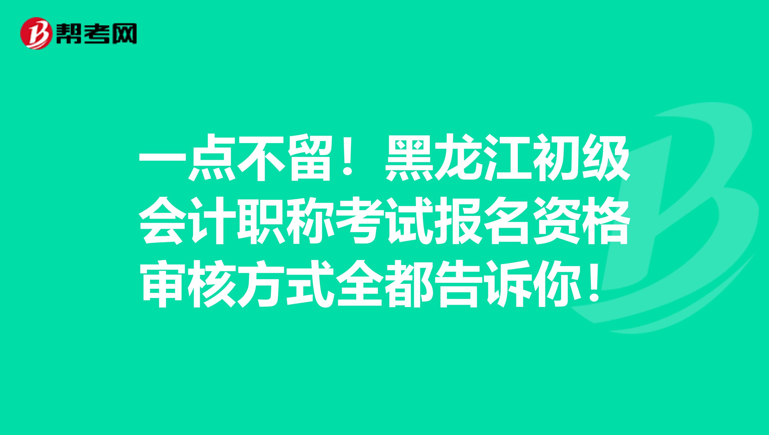 一点不留！黑龙江初级会计职称考试报名资格审核方式全都告诉你！