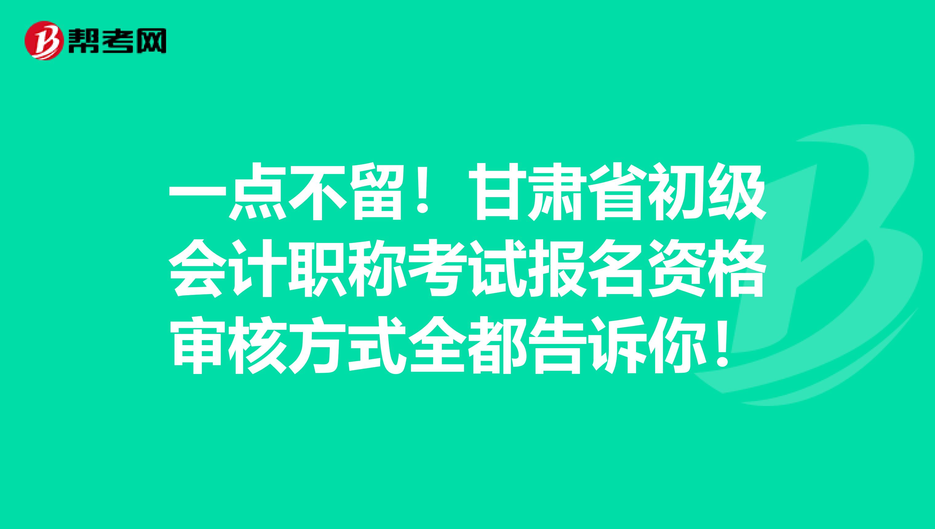 一点不留！甘肃省初级会计职称考试报名资格审核方式全都告诉你！