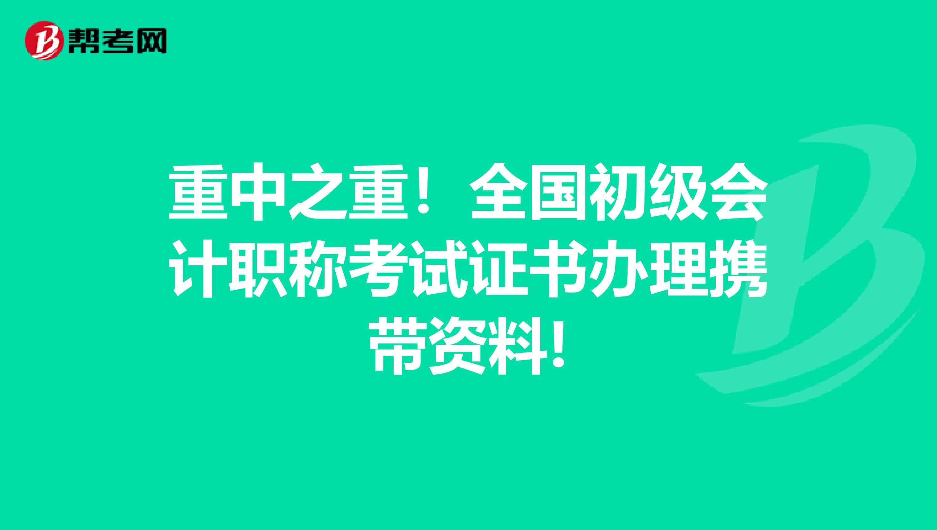 重中之重！全国初级会计职称考试证书办理携带资料!