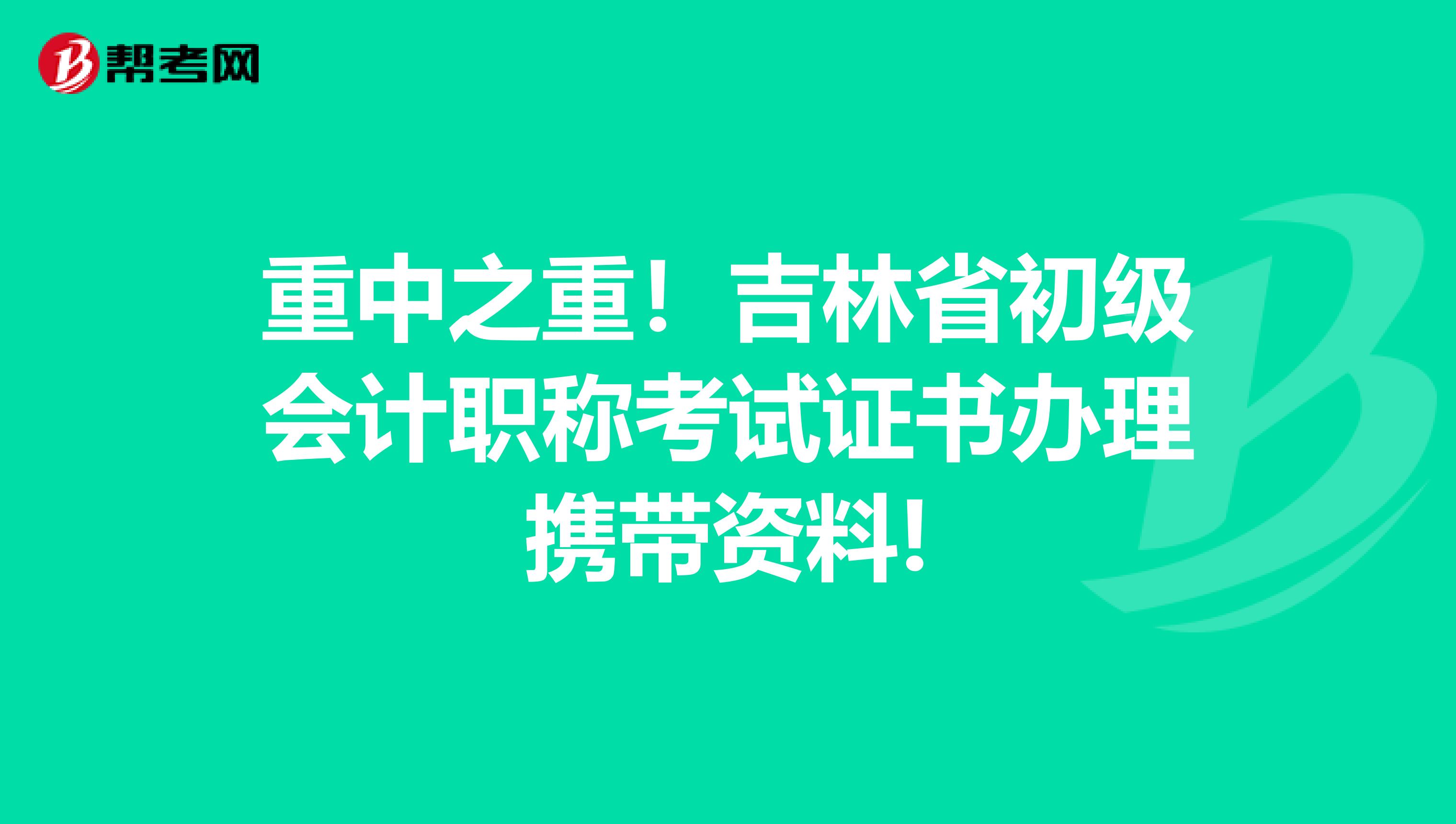 重中之重！吉林省初级会计职称考试证书办理携带资料!