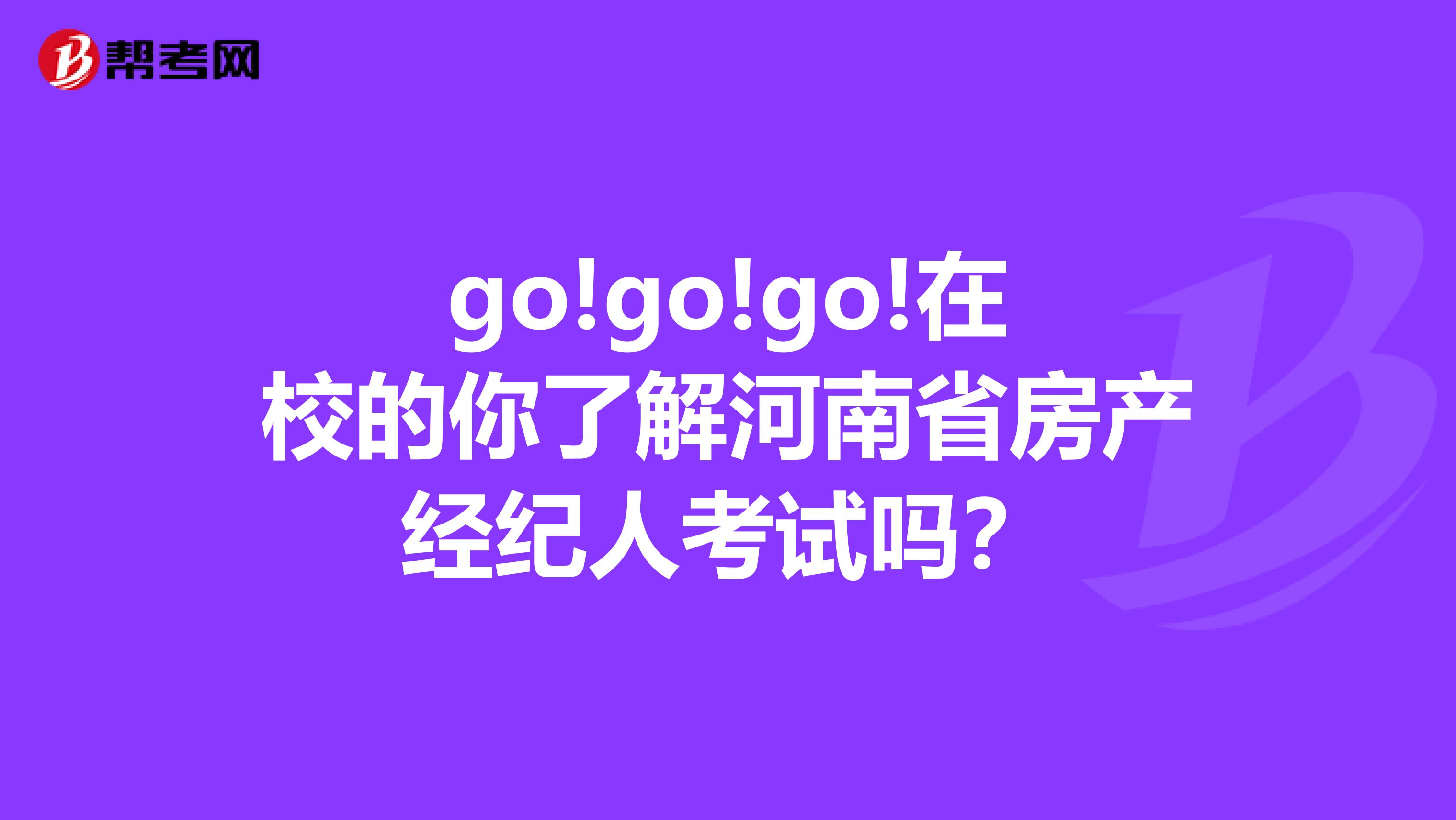 go!go!go!在校的你了解河南省房产经纪人考试吗？