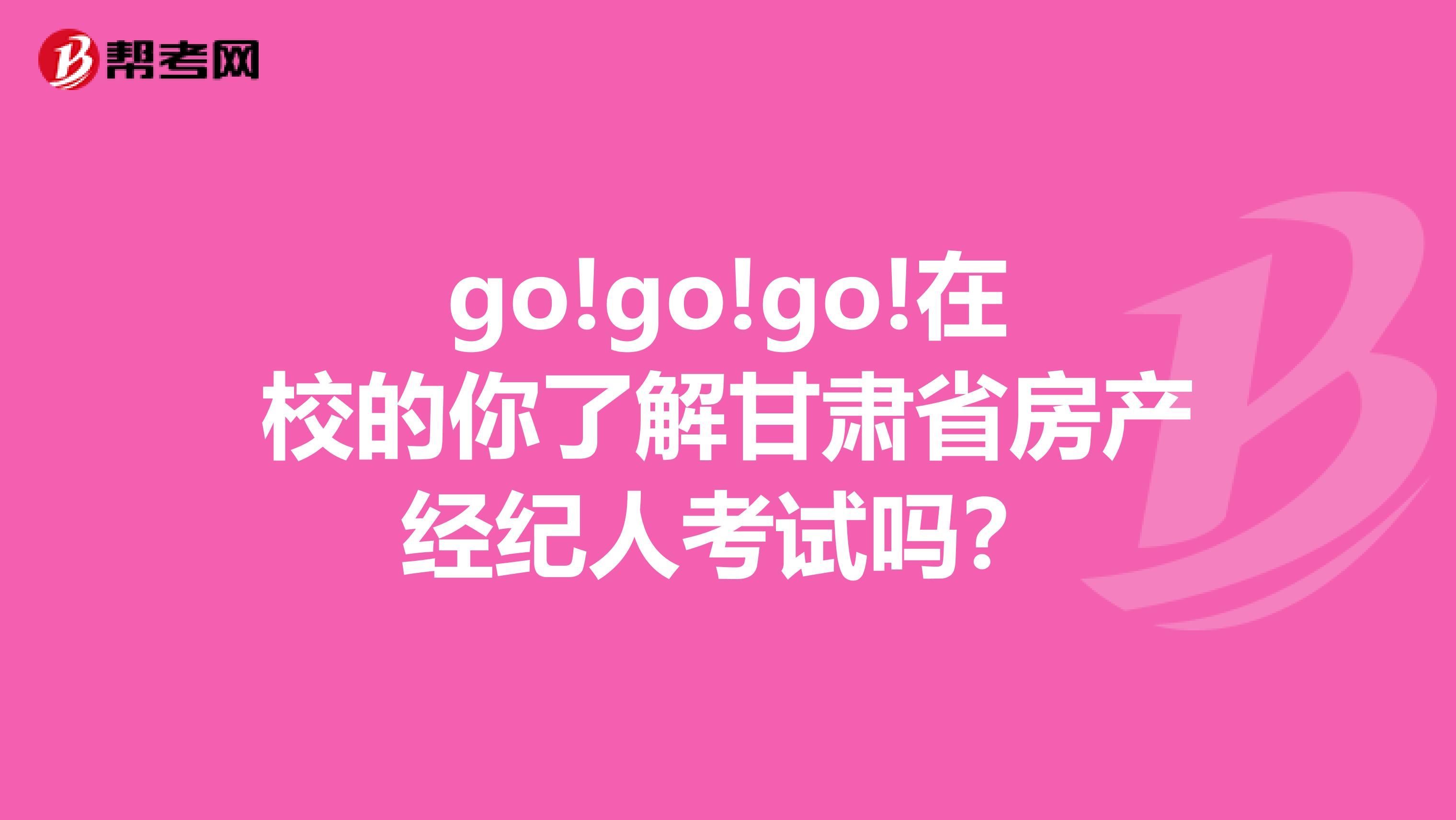 go!go!go!在校的你了解甘肃省房产经纪人考试吗？