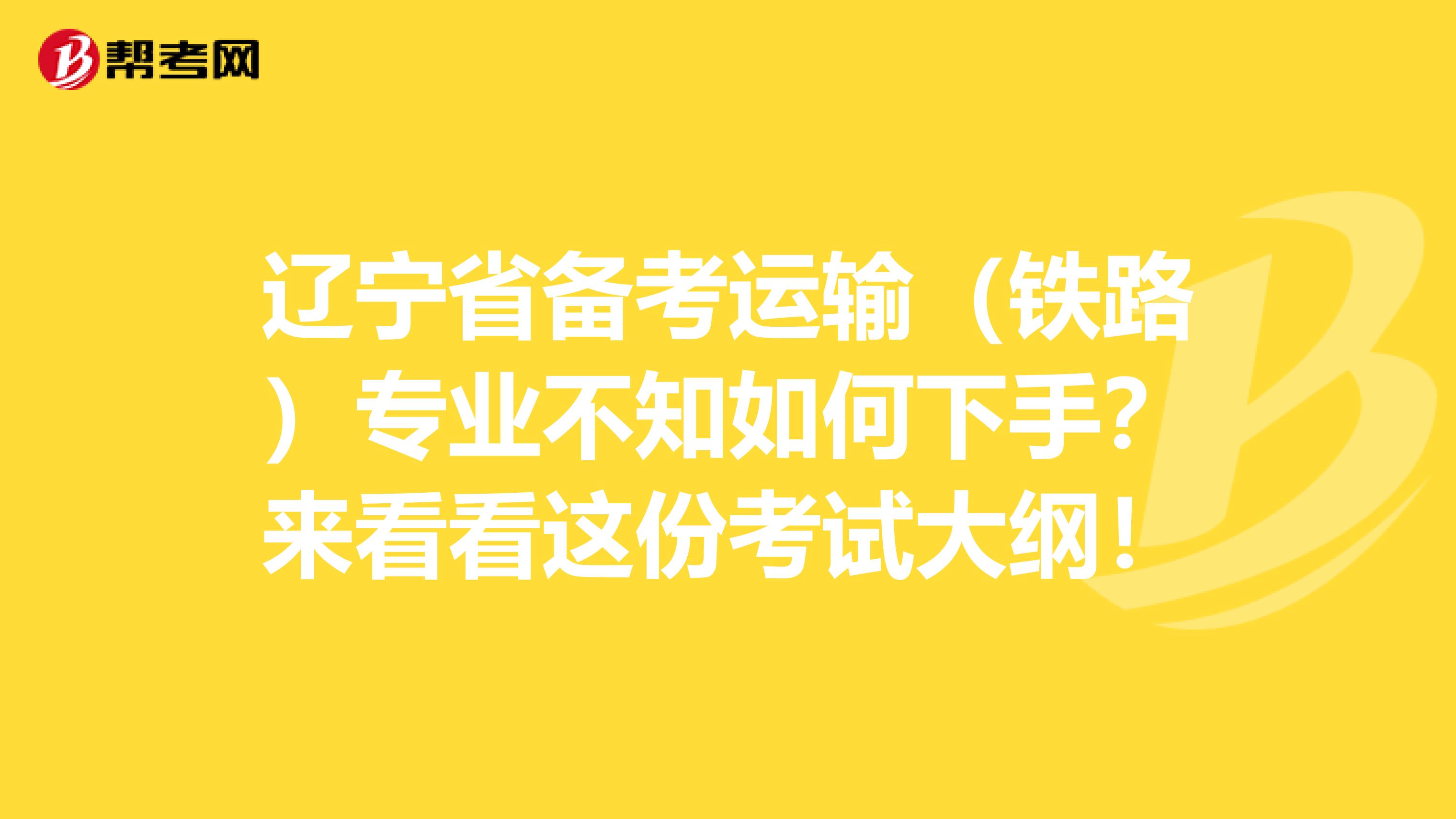 辽宁省备考运输（铁路）专业不知如何下手？来看看这份考试大纲！