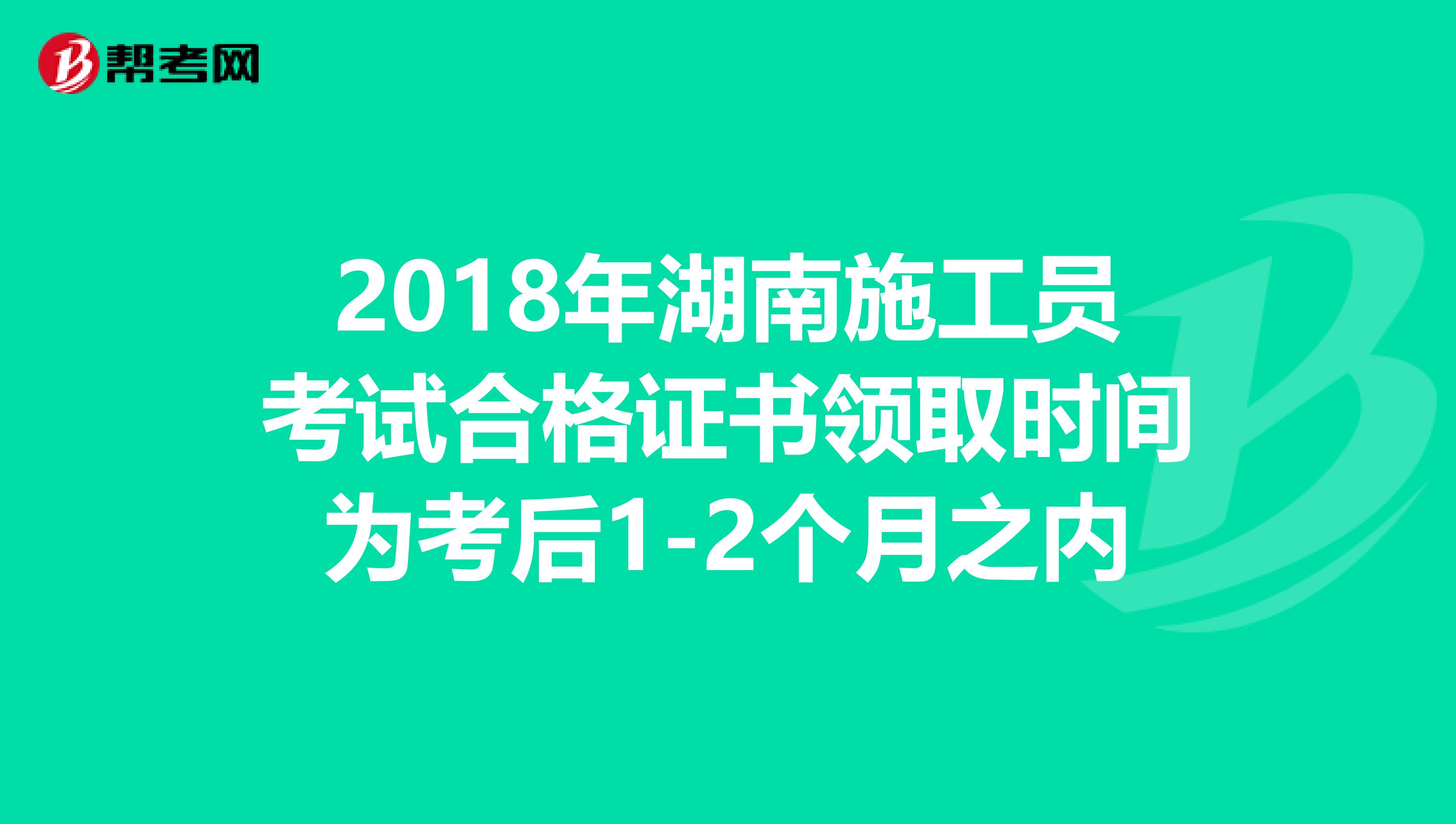 2018年湖南施工员考试合格证书领取时间为考后1-2个月之内