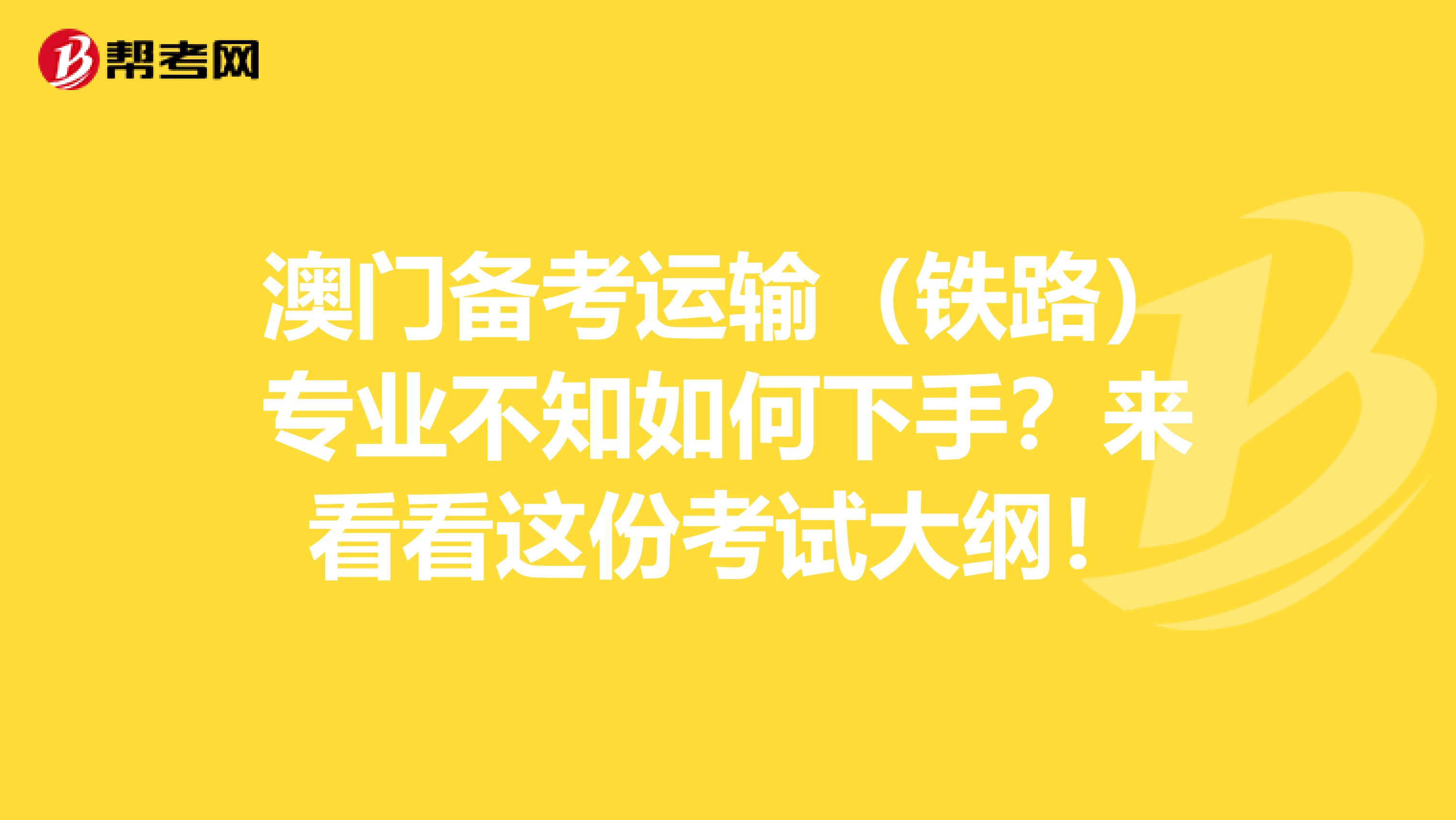 澳门备考运输（铁路）专业不知如何下手？来看看这份考试大纲！